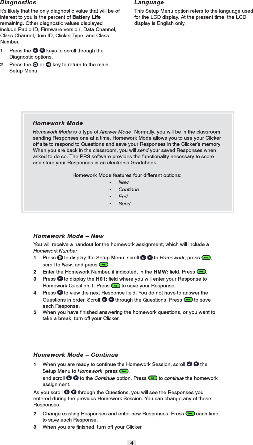 4Homework Mode – NewYou will receive a handout for the homework assignment, which will include aHomework Number.1Press   to display the Setup Menu, scroll    to Homework, press  ,scroll to New, and press  .2Enter the Homework Number, if indicated, in the HMW: field. Press  .3Press   to display the H01: field where you will enter your Response toHomework Question 1. Press   to save your Response.4Press   to view the next Response field. You do not have to answer theQuestions in order. Scroll    through the Questions. Press   to saveeach Response.5When you have finished answering the homework questions, or you want totake a break, turn off your Clicker.LanguageThis Setup Menu option refers to the language usedfor the LCD display. At the present time, the LCDdisplay is English only.DiagnosticsIt’s likely that the only diagnostic value that will be ofinterest to you is the percent of Battery Liferemaining. Other diagnostic values displayedinclude Radio ID, Firmware version, Data Channel,Class Channel, Join ID, Clicker Type, and ClassNumber.1Press the    keys to scroll through theDiagnostic options.2Press the   or   key to return to the mainSetup Menu.Homework Mode – Continue1When you are ready to continue the Homework Session, scroll    theSetup Menu to Homework, press  ,and scroll    to the Continue option. Press   to continue the homeworkassignment.As you scroll    through the Questions, you will see the Responses youentered during the previous Homework Session. You can change any of theseResponses.2Change existing Responses and enter new Responses. Press   each timeto save each Response.3When you are finished, turn off your Clicker.Homework ModeHomework Mode is a type of Answer Mode. Normally, you will be in the classroomsending Responses one at a time. Homework Mode allows you to use your Clickeroff site to respond to Questions and save your Responses in the Clicker’s memory.When you are back in the classroom, you will send your saved Responses whenasked to do so. The PRS software provides the functionality necessary to scoreand store your Responses in an electronic Gradebook.Homework Mode features four different options:• New• Continue• End• Send