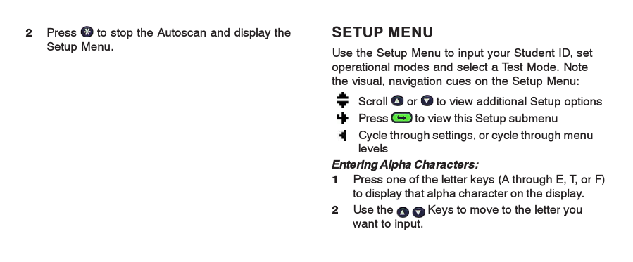 SETUP MENUUse the Setup Menu to input your Student ID, setoperational modes and select a Test Mode. Notethe visual, navigation cues on the Setup Menu:Scroll   or   to view additional Setup optionsPress   to view this Setup submenuCycle through settings, or cycle through menulevelsEntering Alpha Characters:1Press one of the letter keys (A through E, T, or F)to display that alpha character on the display.2Use the    Keys to move to the letter youwant to input.2Press   to stop the Autoscan and display theSetup Menu.