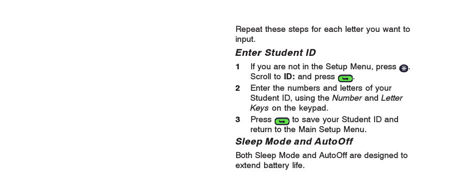 Repeat these steps for each letter you want toinput.Enter Student ID1If you are not in the Setup Menu, press  .Scroll to ID: and press  .2Enter the numbers and letters of yourStudent ID, using the Number and LetterKeys on the keypad.3Press   to save your Student ID andreturn to the Main Setup Menu.Sleep Mode and AutoOffBoth Sleep Mode and AutoOff are designed toextend battery life.