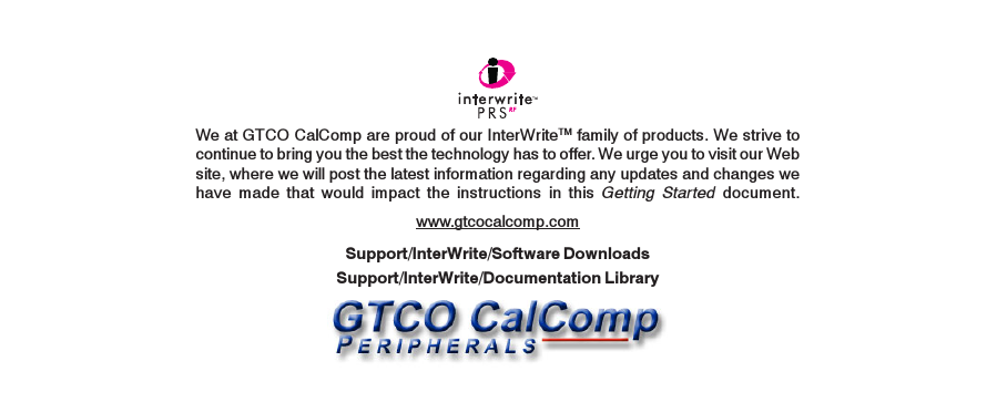 We at GTCO CalComp are proud of our InterWriteTM family of products. We strive tocontinue to bring you the best the technology has to offer. We urge you to visit our Website, where we will post the latest information regarding any updates and changes wehave made that would impact the instructions in this Getting Started document.www.gtcocalcomp.comSupport/InterWrite/Documentation LibrarySupport/InterWrite/Software Downloads