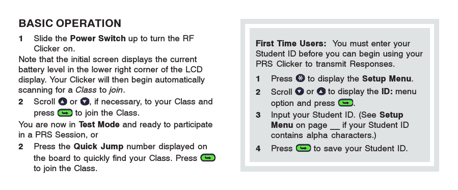 First Time Users:  You must enter yourStudent ID before you can begin using yourPRS Clicker to transmit Responses.1Press   to display the Setup Menu.2Scroll   or   to display the ID: menuoption and press  .3Input your Student ID. (See SetupMenu on page __ if your Student IDcontains alpha characters.)4Press   to save your Student ID.BASIC OPERATION1Slide the Power Switch up to turn the RFClicker on.Note that the initial screen displays the currentbattery level in the lower right corner of the LCDdisplay. Your Clicker will then begin automaticallyscanning for a Class to join.2Scroll   or  , if necessary, to your Class andpress   to join the Class.You are now in Test Mode and ready to participatein a PRS Session, or2Press the Quick Jump number displayed onthe board to quickly find your Class. Press to join the Class.