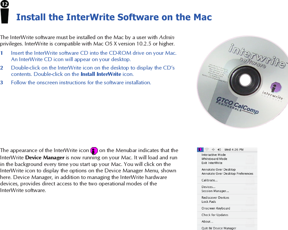 12Install the InterWrite Software on the MacThe InterWrite software must be installed on the Mac by a user with Adminprivileges. InterWrite is compatible with Mac OS X version 10.2.5 or higher.1Insert the InterWrite software CD into the CD-ROM drive on your Mac.An InterWrite CD icon will appear on your desktop.2Double-click on the InterWrite icon on the desktop to display the CD’scontents. Double-click on the Install InterWrite icon.3Follow the onscreen instructions for the software installation.The appearance of the InterWrite icon   on the Menubar indicates that theInterWrite Device Manager is now running on your Mac. It will load and runin the background every time you start up your Mac. You will click on theInterWrite icon to display the options on the Device Manager Menu, shownhere. Device Manager, in addition to managing the InterWrite hardwaredevices, provides direct access to the two operational modes of theInterWrite software.
