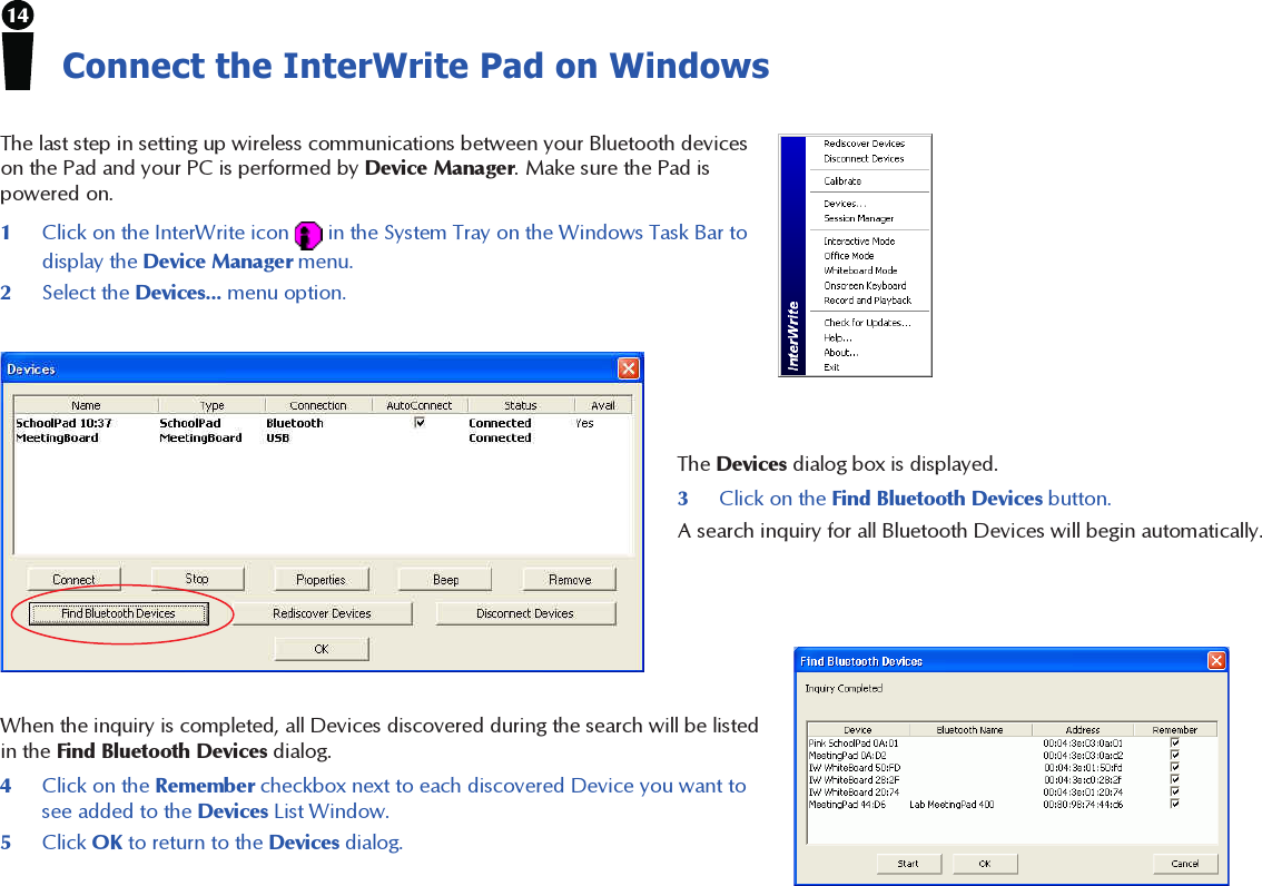 14Connect the InterWrite Pad on WindowsThe last step in setting up wireless communications between your Bluetooth deviceson the Pad and your PC is performed by Device Manager. Make sure the Pad ispowered on.1Click on the InterWrite icon   in the System Tray on the Windows Task Bar todisplay the Device Manager menu.2Select the Devices... menu option.The Devices dialog box is displayed.3Click on the Find Bluetooth Devices button.A search inquiry for all Bluetooth Devices will begin automatically.When the inquiry is completed, all Devices discovered during the search will be listedin the Find Bluetooth Devices dialog.4Click on the Remember checkbox next to each discovered Device you want tosee added to the Devices List Window.5Click OK to return to the Devices dialog.