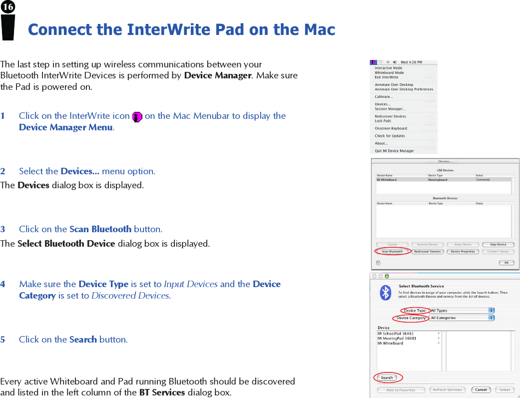 16Connect the InterWrite Pad on the Mac2Select the Devices... menu option.The Devices dialog box is displayed.The last step in setting up wireless communications between yourBluetooth InterWrite Devices is performed by Device Manager. Make surethe Pad is powered on.3Click on the Scan Bluetooth button.The Select Bluetooth Device dialog box is displayed.4Make sure the Device Type is set to Input Devices and the DeviceCategory is set to Discovered Devices.5Click on the Search button.1Click on the InterWrite icon   on the Mac Menubar to display theDevice Manager Menu.Every active Whiteboard and Pad running Bluetooth should be discoveredand listed in the left column of the BT Services dialog box.