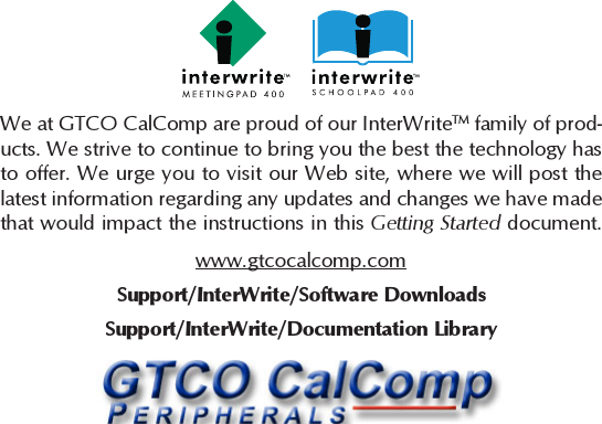 2We at GTCO CalComp are proud of our InterWriteTM family of prod-ucts. We strive to continue to bring you the best the technology hasto offer. We urge you to visit our Web site, where we will post thelatest information regarding any updates and changes we have madethat would impact the instructions in this Getting Started document.www.gtcocalcomp.comSupport/InterWrite/Documentation LibrarySupport/InterWrite/Software Downloads