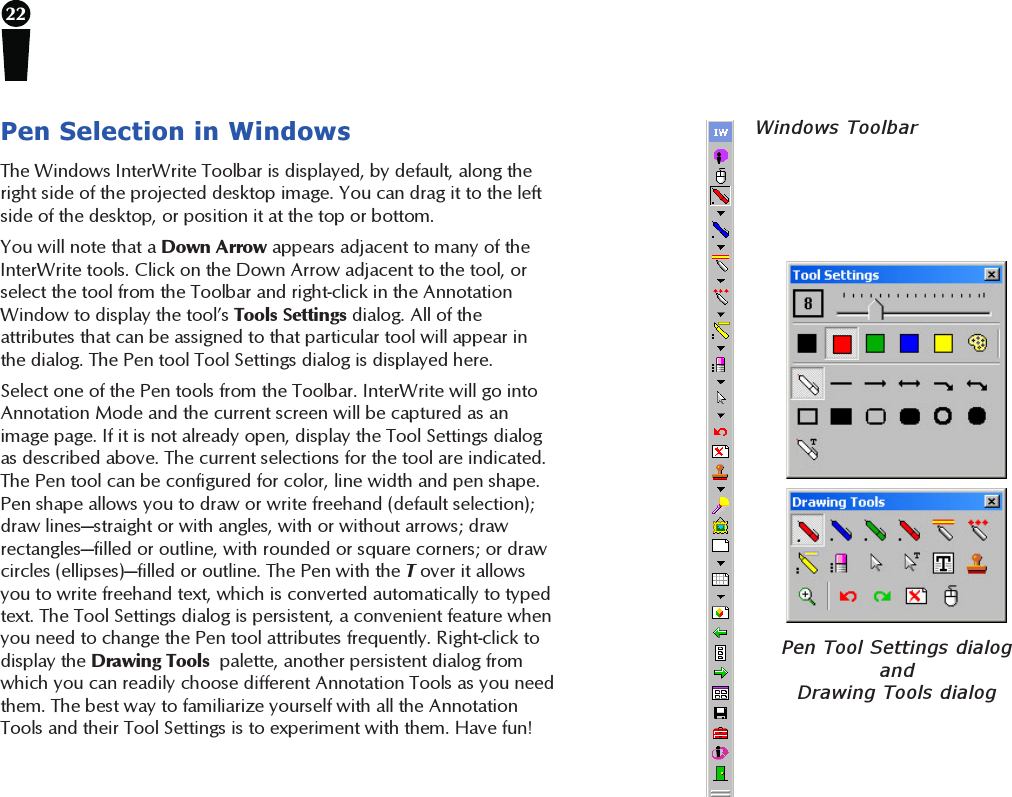22Pen Selection in WindowsThe Windows InterWrite Toolbar is displayed, by default, along theright side of the projected desktop image. You can drag it to the leftside of the desktop, or position it at the top or bottom.You will note that a Down Arrow appears adjacent to many of theInterWrite tools. Click on the Down Arrow adjacent to the tool, orselect the tool from the Toolbar and right-click in the AnnotationWindow to display the tool’s Tools Settings dialog. All of theattributes that can be assigned to that particular tool will appear inthe dialog. The Pen tool Tool Settings dialog is displayed here.Select one of the Pen tools from the Toolbar. InterWrite will go intoAnnotation Mode and the current screen will be captured as animage page. If it is not already open, display the Tool Settings dialogas described above. The current selections for the tool are indicated.The Pen tool can be configured for color, line width and pen shape.Pen shape allows you to draw or write freehand (default selection);draw lines—straight or with angles, with or without arrows; drawrectangles—filled or outline, with rounded or square corners; or drawcircles (ellipses)—filled or outline. The Pen with the T over it allowsyou to write freehand text, which is converted automatically to typedtext. The Tool Settings dialog is persistent, a convenient feature whenyou need to change the Pen tool attributes frequently. Right-click todisplay the Drawing Tools  palette, another persistent dialog fromwhich you can readily choose different Annotation Tools as you needthem. The best way to familiarize yourself with all the AnnotationTools and their Tool Settings is to experiment with them. Have fun!Pen Tool Settings dialogandDrawing Tools dialogWindows Toolbar