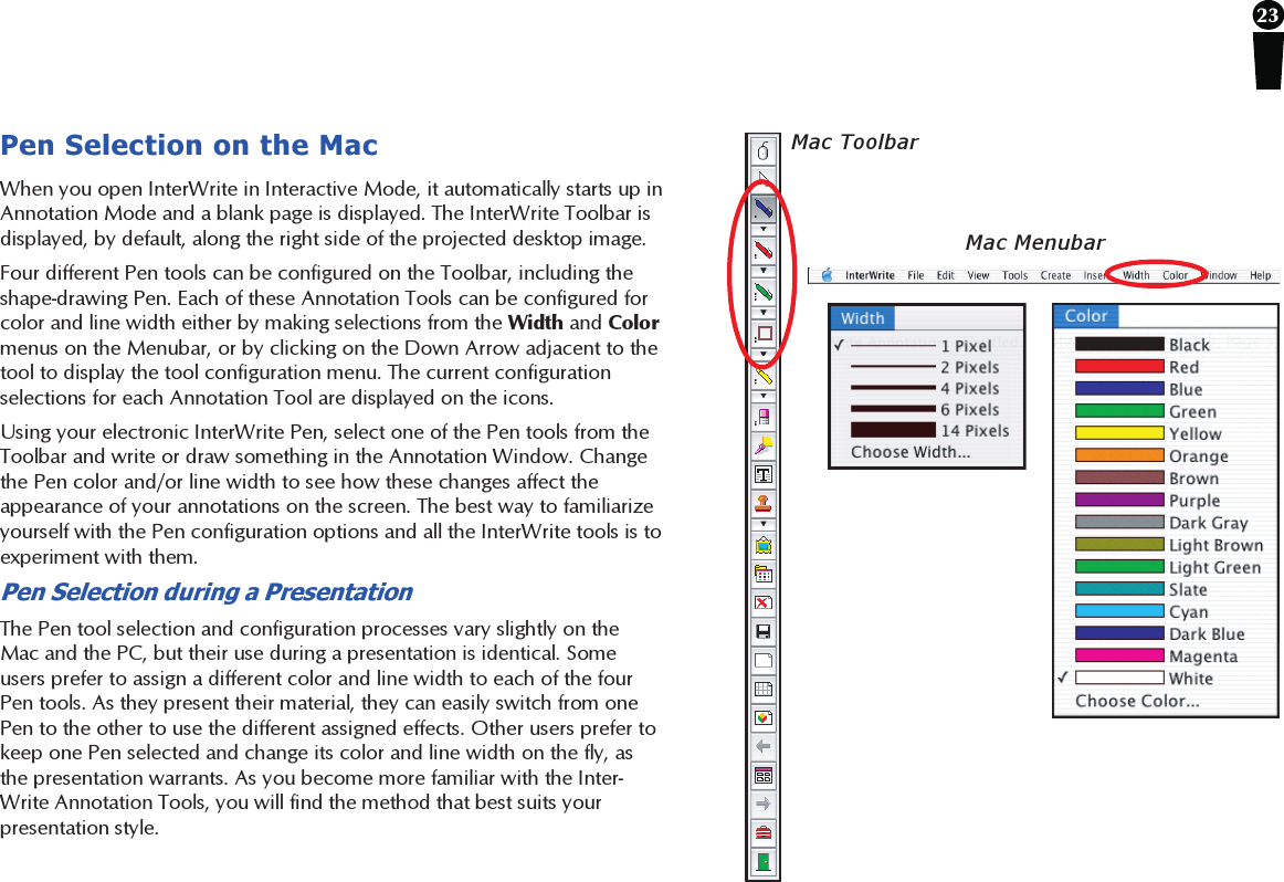 23Pen Selection on the MacWhen you open InterWrite in Interactive Mode, it automatically starts up inAnnotation Mode and a blank page is displayed. The InterWrite Toolbar isdisplayed, by default, along the right side of the projected desktop image.Four different Pen tools can be configured on the Toolbar, including theshape-drawing Pen. Each of these Annotation Tools can be configured forcolor and line width either by making selections from the Width and Colormenus on the Menubar, or by clicking on the Down Arrow adjacent to thetool to display the tool configuration menu. The current configurationselections for each Annotation Tool are displayed on the icons.Using your electronic InterWrite Pen, select one of the Pen tools from theToolbar and write or draw something in the Annotation Window. Changethe Pen color and/or line width to see how these changes affect theappearance of your annotations on the screen. The best way to familiarizeyourself with the Pen configuration options and all the InterWrite tools is toexperiment with them.Pen Selection during a PresentationThe Pen tool selection and configuration processes vary slightly on theMac and the PC, but their use during a presentation is identical. Someusers prefer to assign a different color and line width to each of the fourPen tools. As they present their material, they can easily switch from onePen to the other to use the different assigned effects. Other users prefer tokeep one Pen selected and change its color and line width on the fly, asthe presentation warrants. As you become more familiar with the Inter-Write Annotation Tools, you will find the method that best suits yourpresentation style.Mac MenubarMac Toolbar