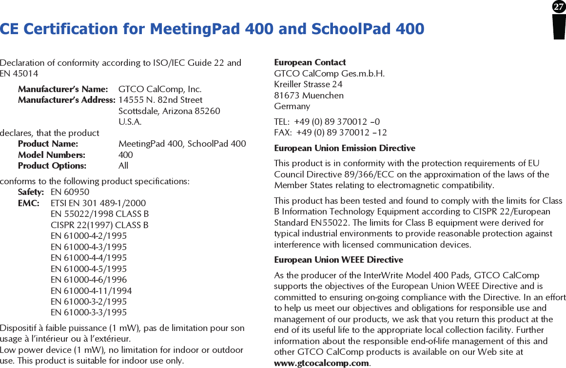 27CE Certification for MeetingPad 400 and SchoolPad 400Declaration of conformity according to ISO/IEC Guide 22 andEN 45014Manufacturer’s Name: GTCO CalComp, Inc.Manufacturer’s Address: 14555 N. 82nd StreetScottsdale, Arizona 85260U.S.A.declares, that the productProduct Name: MeetingPad 400, SchoolPad 400Model Numbers: 400Product Options: Allconforms to the following product specifications:Safety: EN 60950EMC: ETSI EN 301 489-1/2000EN 55022/1998 CLASS BCISPR 22(1997) CLASS BEN 61000-4-2/1995EN 61000-4-3/1995EN 61000-4-4/1995EN 61000-4-5/1995EN 61000-4-6/1996EN 61000-4-11/1994EN 61000-3-2/1995EN 61000-3-3/1995Dispositif à faible puissance (1 mW), pas de limitation pour sonusage à l’intérieur ou à l’extérieur.Low power device (1 mW), no limitation for indoor or outdooruse. This product is suitable for indoor use only.European ContactGTCO CalComp Ges.m.b.H.Kreiller Strasse 2481673 MuenchenGermanyTEL:  +49 (0) 89 370012 –0FAX:  +49 (0) 89 370012 –12European Union Emission DirectiveThis product is in conformity with the protection requirements of EUCouncil Directive 89/366/ECC on the approximation of the laws of theMember States relating to electromagnetic compatibility.This product has been tested and found to comply with the limits for ClassB Information Technology Equipment according to CISPR 22/EuropeanStandard EN55022. The limits for Class B equipment were derived fortypical industrial environments to provide reasonable protection againstinterference with licensed communication devices.European Union WEEE DirectiveAs the producer of the InterWrite Model 400 Pads, GTCO CalCompsupports the objectives of the European Union WEEE Directive and iscommitted to ensuring on-going compliance with the Directive. In an effortto help us meet our objectives and obligations for responsible use andmanagement of our products, we ask that you return this product at theend of its useful life to the appropriate local collection facility. Furtherinformation about the responsible end-of-life management of this andother GTCO CalComp products is available on our Web site atwww.gtcocalcomp.com.