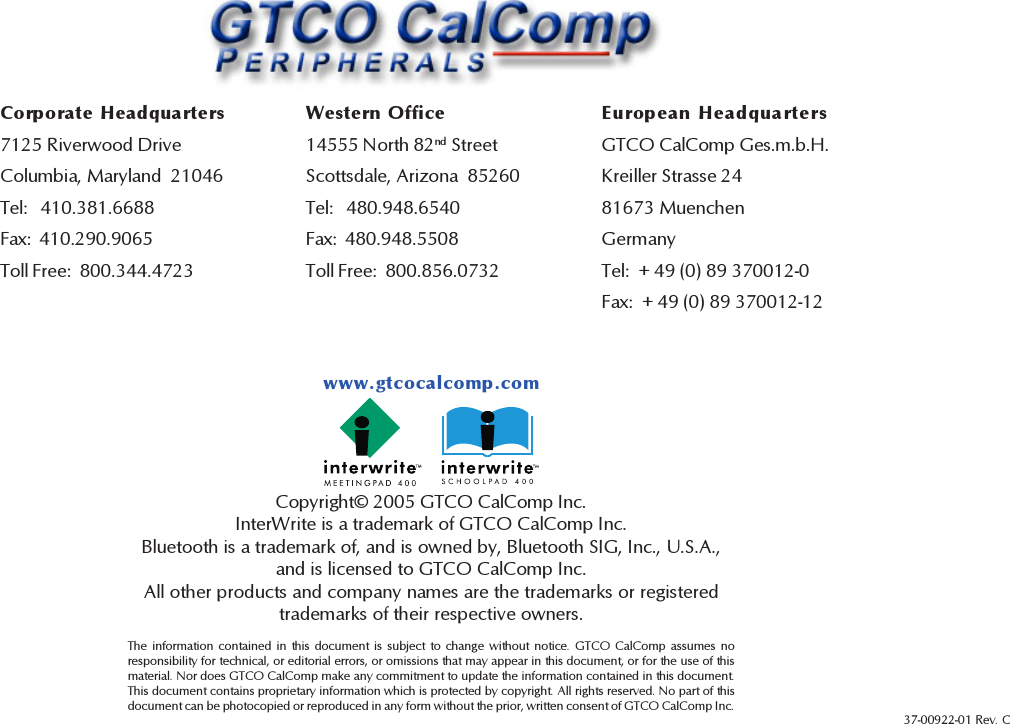 32Copyright© 2005 GTCO CalComp Inc.InterWrite is a trademark of GTCO CalComp Inc.Bluetooth is a trademark of, and is owned by, Bluetooth SIG, Inc., U.S.A.,and is licensed to GTCO CalComp Inc.All other products and company names are the trademarks or registeredtrademarks of their respective owners.The information contained in this document is subject to change without notice. GTCO CalComp assumes noresponsibility for technical, or editorial errors, or omissions that may appear in this document, or for the use of thismaterial. Nor does GTCO CalComp make any commitment to update the information contained in this document.This document contains proprietary information which is protected by copyright. All rights reserved. No part of thisdocument can be photocopied or reproduced in any form without the prior, written consent of GTCO CalComp Inc.www.gtcocalcomp.com37-00922-01 Rev. CCorporate Headquarters7125 Riverwood DriveColumbia, Maryland  21046Tel:   410.381.6688Fax:  410.290.9065Toll Free:  800.344.4723Western Office14555 North 82nd StreetScottsdale, Arizona  85260Tel:   480.948.6540Fax:  480.948.5508Toll Free:  800.856.0732European HeadquartersGTCO CalComp Ges.m.b.H.Kreiller Strasse 2481673 MuenchenGermanyTel:  + 49 (0) 89 370012-0Fax:  + 49 (0) 89 370012-12
