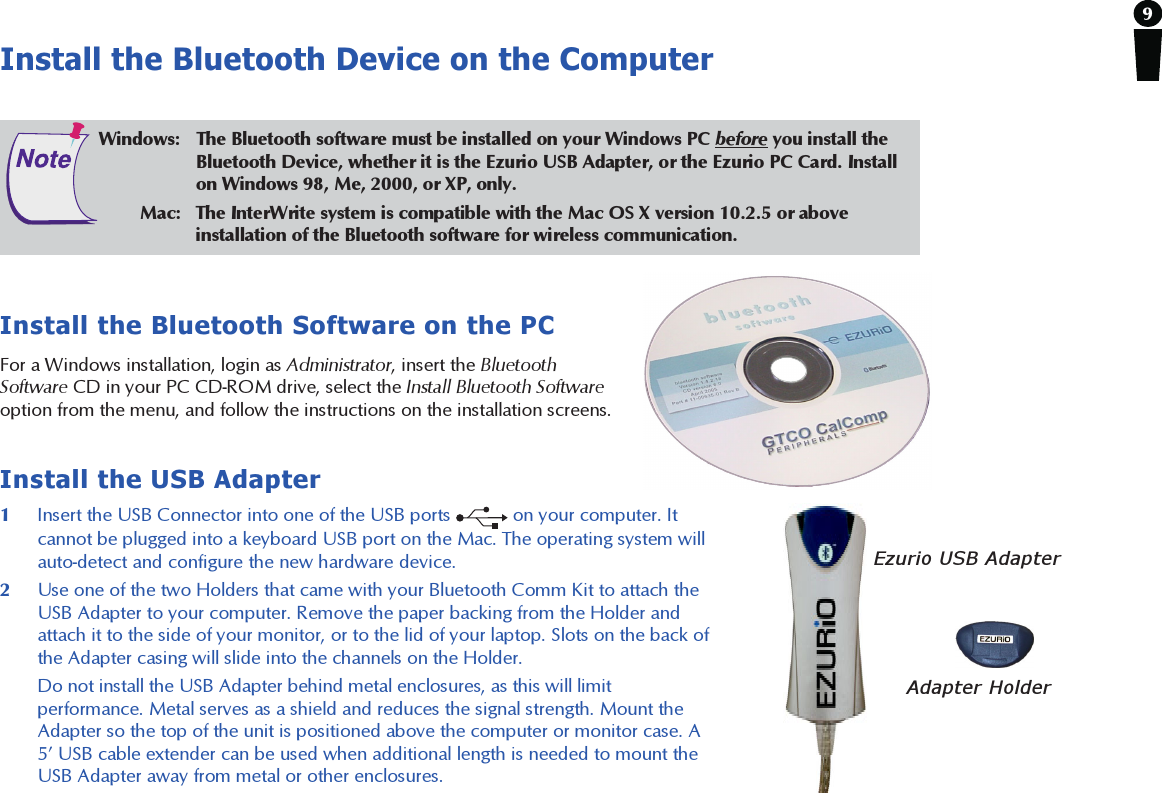 9Install the Bluetooth Device on the ComputerInstall the Bluetooth Software on the PCFor a Windows installation, login as Administrator, insert the BluetoothSoftware CD in your PC CD-ROM drive, select the Install Bluetooth Softwareoption from the menu, and follow the instructions on the installation screens.Install the USB Adapter1Insert the USB Connector into one of the USB ports   on your computer. Itcannot be plugged into a keyboard USB port on the Mac. The operating system willauto-detect and configure the new hardware device.2Use one of the two Holders that came with your Bluetooth Comm Kit to attach theUSB Adapter to your computer. Remove the paper backing from the Holder andattach it to the side of your monitor, or to the lid of your laptop. Slots on the back ofthe Adapter casing will slide into the channels on the Holder.Do not install the USB Adapter behind metal enclosures, as this will limitperformance. Metal serves as a shield and reduces the signal strength. Mount theAdapter so the top of the unit is positioned above the computer or monitor case. A5’ USB cable extender can be used when additional length is needed to mount theUSB Adapter away from metal or other enclosures.Windows: The Bluetooth software must be installed on your Windows PC before you install theBluetooth Device, whether it is the Ezurio USB Adapter, or the Ezurio PC Card. Installon Windows 98, Me, 2000, or XP, only.        Mac: The InterWrite system is compatible with the Mac OS X version 10.2.5 or aboveinstallation of the Bluetooth software for wireless communication.Ezurio USB AdapterAdapter Holder