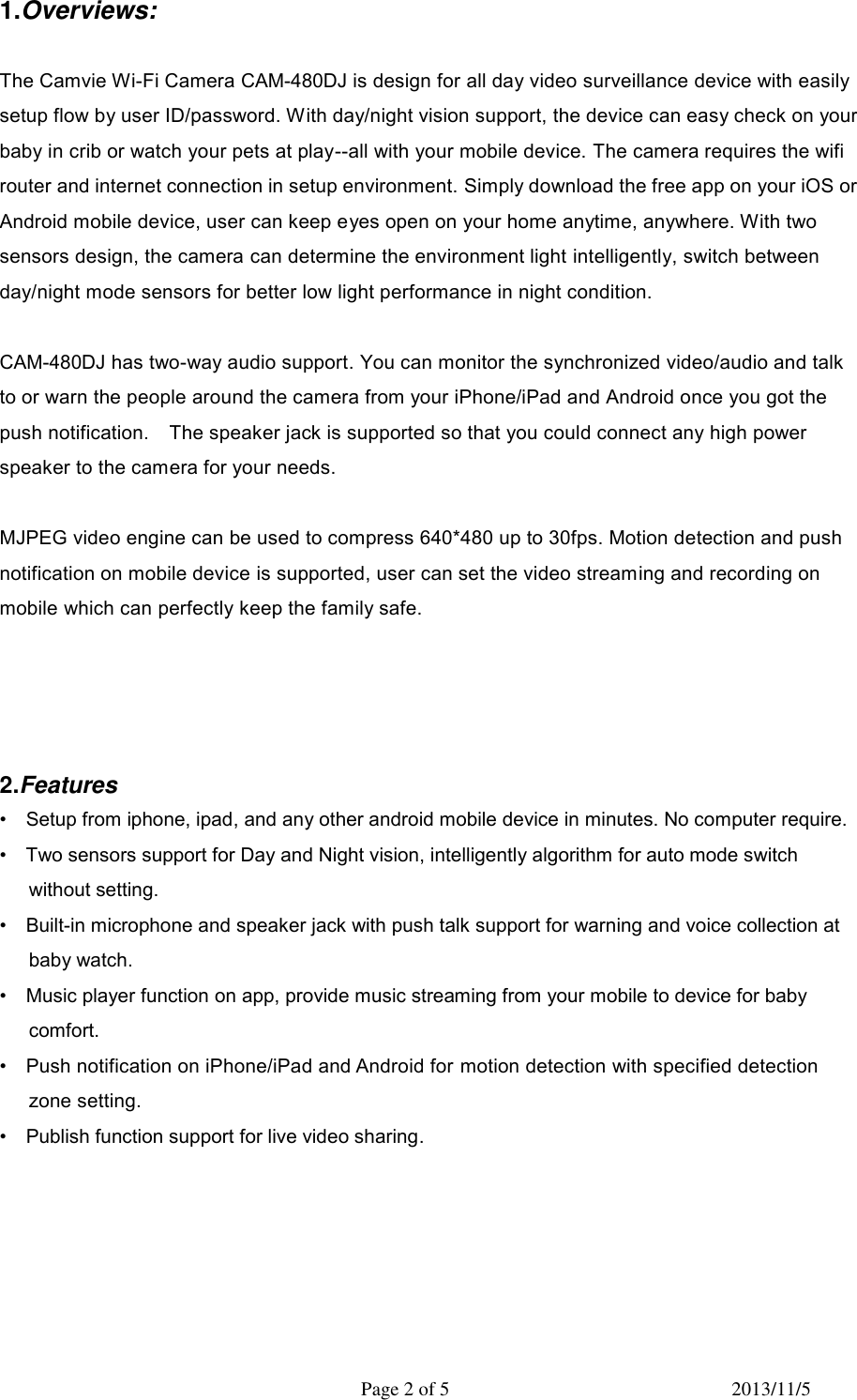   Page 2 of 5  2013/11/5 1.Overviews:  The Camvie Wi-Fi Camera CAM-480DJ is design for all day video surveillance device with easily setup flow by user ID/password. With day/night vision support, the device can easy check on your baby in crib or watch your pets at play--all with your mobile device. The camera requires the wifi router and internet connection in setup environment. Simply download the free app on your iOS or Android mobile device, user can keep eyes open on your home anytime, anywhere. With two sensors design, the camera can determine the environment light intelligently, switch between day/night mode sensors for better low light performance in night condition.    CAM-480DJ has two-way audio support. You can monitor the synchronized video/audio and talk to or warn the people around the camera from your iPhone/iPad and Android once you got the push notification.    The speaker jack is supported so that you could connect any high power speaker to the camera for your needs.  MJPEG video engine can be used to compress 640*480 up to 30fps. Motion detection and push notification on mobile device is supported, user can set the video streaming and recording on mobile which can perfectly keep the family safe.     2.Features     &bull;  Setup from iphone, ipad, and any other android mobile device in minutes. No computer require. &bull;    Two sensors support for Day and Night vision, intelligently algorithm for auto mode switch without setting.   &bull;    Built-in microphone and speaker jack with push talk support for warning and voice collection at baby watch. &bull;  Music player function on app, provide music streaming from your mobile to device for baby comfort. &bull;    Push notification on iPhone/iPad and Android for motion detection with specified detection zone setting. &bull;    Publish function support for live video sharing.      