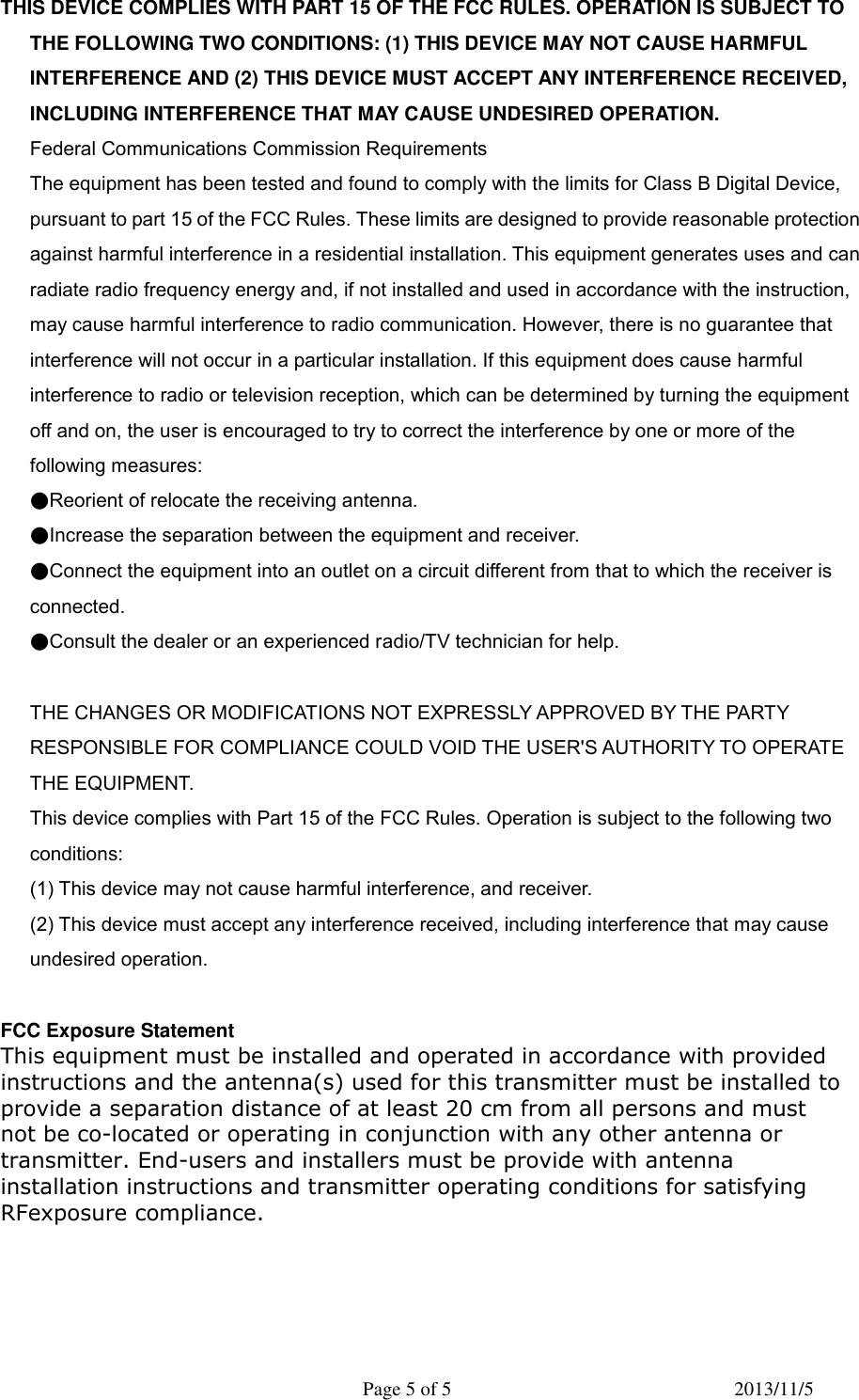   Page 5 of 5  2013/11/5 THIS DEVICE COMPLIES WITH PART 15 OF THE FCC RULES. OPERATION IS SUBJECT TO THE FOLLOWING TWO CONDITIONS: (1) THIS DEVICE MAY NOT CAUSE HARMFUL INTERFERENCE AND (2) THIS DEVICE MUST ACCEPT ANY INTERFERENCE RECEIVED, INCLUDING INTERFERENCE THAT MAY CAUSE UNDESIRED OPERATION.  Federal Communications Commission Requirements  The equipment has been tested and found to comply with the limits for Class B Digital Device, pursuant to part 15 of the FCC Rules. These limits are designed to provide reasonable protection against harmful interference in a residential installation. This equipment generates uses and can radiate radio frequency energy and, if not installed and used in accordance with the instruction, may cause harmful interference to radio communication. However, there is no guarantee that interference will not occur in a particular installation. If this equipment does cause harmful interference to radio or television reception, which can be determined by turning the equipment off and on, the user is encouraged to try to correct the interference by one or more of the following measures:  ●Reorient of relocate the receiving antenna.  ●Increase the separation between the equipment and receiver.  ●Connect the equipment into an outlet on a circuit different from that to which the receiver is connected.  ●Consult the dealer or an experienced radio/TV technician for help.    THE CHANGES OR MODIFICATIONS NOT EXPRESSLY APPROVED BY THE PARTY RESPONSIBLE FOR COMPLIANCE COULD VOID THE USER'S AUTHORITY TO OPERATE THE EQUIPMENT.  This device complies with Part 15 of the FCC Rules. Operation is subject to the following two conditions:  (1) This device may not cause harmful interference, and receiver.  (2) This device must accept any interference received, including interference that may cause undesired operation.    FCC Exposure Statement   This equipment must be installed and operated in accordance with providedinstructions and the antenna(s) used for this transmitter must be installed toprovide a separation distance of at least 20 cm from all persons and mustnot be co-located or operating in conjunction with any other antenna ortransmitter. End-users and installers must be provide with antennainstallation instructions and transmitter operating conditions for satisfying RFexposure compliance.                                                              