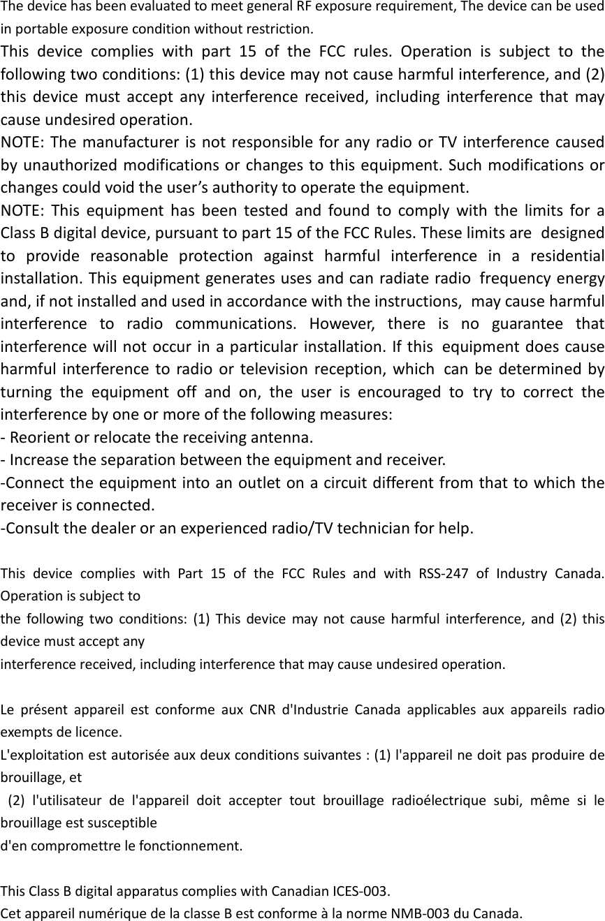 The device has been evaluated to meet general RF exposure requirement, The device can be used in portable exposure condition without restriction. This device complies with part 15 of the FCC rules. Operation is subject to the following two conditions: (1) this device may not cause harmful interference, and (2) this device must accept any interference received, including interference that may cause undesired operation.  NOTE: The manufacturer is not responsible for any radio or TV interference caused by unauthorized modifications or changes to this equipment. Such modifications or changes could void the user’s authority to operate the equipment. NOTE: This equipment has been tested and found to comply with the limits for a Class B digital device, pursuant to part 15 of the FCC Rules. These limits are designed to provide reasonable protection against harmful interference in a residential installation. This equipment generates uses and can radiate radio frequency energy and, if not installed and used in accordance with the instructions, may cause harmful interference to radio communications. However, there is no guarantee that interference will not occur in a particular installation. If this equipment does cause harmful interference to radio or television reception, which can be determined by turning the equipment off and on, the user is encouraged to try to correct the interference by one or more of the following measures: ‐ Reorient or relocate the receiving antenna. ‐ Increase the separation between the equipment and receiver. ‐Connect the equipment into an outlet on a circuit different from that to which the receiver is connected. ‐Consult the dealer or an experienced radio/TV technician for help.  This device complies with Part 15 of the FCC Rules and with RSS‐247 of Industry Canada. Operation is subject to   the following two conditions: (1) This device may not cause harmful interference, and (2) this device must accept any   interference received, including interference that may cause undesired operation.      Le présent appareil est conforme aux CNR d&apos;Industrie Canada applicables aux appareils radio exempts de licence.   L&apos;exploitation est autorisée aux deux conditions suivantes : (1) l&apos;appareil ne doit pas produire de brouillage, et  (2) l&apos;utilisateur de l&apos;appareil doit accepter tout brouillage radioélectrique subi, même si le brouillage est susceptible   d&apos;en compromettre le fonctionnement.  This Class B digital apparatus complies with Canadian ICES‐003.   Cet appareil numérique de la classe B est conforme à la norme NMB‐003 du Canada. 