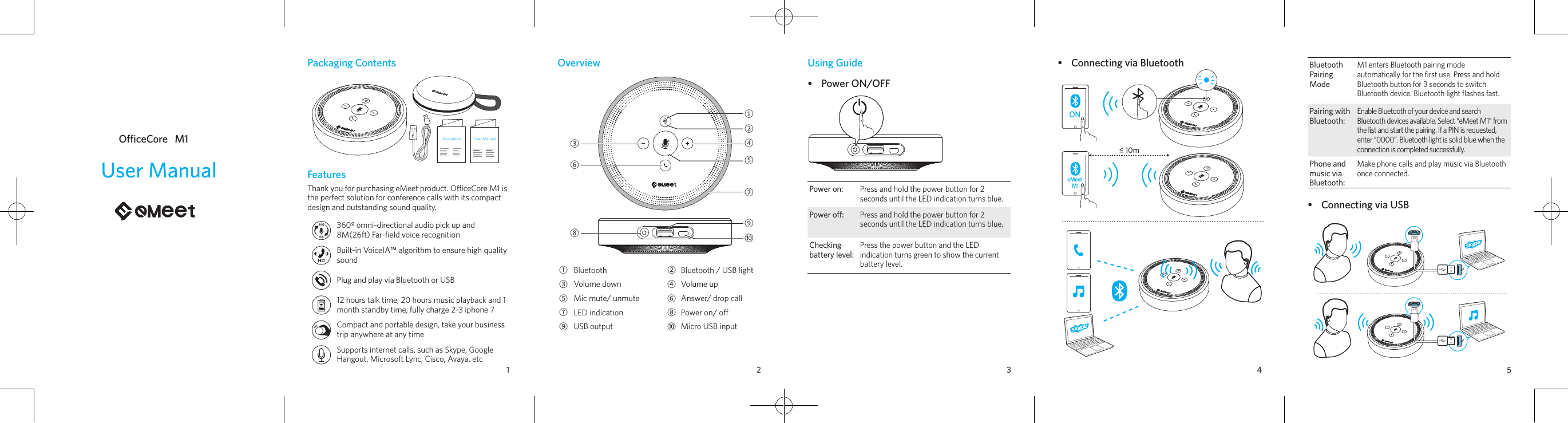 1 2 3 4 5Packaging ContentsGuaranteeUser ManualFeaturesThank you for purchasing eMeet product. OceCore M1 is the perfect solution for conference calls with its compact design and outstanding sound quality.360º omni-directional audio pick up and 8M(26ft) Far-ﬁeld voice recognitionBuilt-in VoiceIA™ algorithm to ensure high quality soundPlug and play via Bluetooth or USB12 hours talk time, 20 hours music playback and 1 month standby time, fully charge 2-3 iphone 7Compact and portable design, take your business trip anywhere at any timeSupports internet calls, such as Skype, Google Hangout, Microsoft Lync, Cisco, Avaya, etcUser ManualOfficeCore   M1Overview②①④⑤⑦⑨⑩⑧⑥③①Bluetooth ②Bluetooth / USB light③Volume down ④Volume up ⑤Mic mute/ unmute ⑥Answer/ drop call⑦LED indication ⑧Power on/ o⑨USB output ⑩Micro USB inputUsing Guide•  Power ON/OFFPower on:Press and hold the power button for 2 seconds until the LED indication turns blue.Power o:Press and hold the power button for 2 seconds until the LED indication turns blue.Checking battery level:Press the power button and the LED indication turns green to show the current battery level.•  Connecting via BluetoothONeMeet M1≤ 10mBluetooth Pairing ModeM1 enters Bluetooth pairing mode automatically for the ﬁrst use. Press and hold Bluetooth button for 3 seconds to switch Bluetooth device. Bluetooth light ﬂashes fast.Pairing with Bluetooth: Enable Bluetooth of your device and search Bluetooth devices available. Select “eMeet M1” from the list and start the pairing. If a PIN is requested, enter “0000”. Bluetooth light is solid blue when the connection is completed successfully. Phone and music via Bluetooth:Make phone calls and play music via Bluetooth once connected.•  Connecting via USB