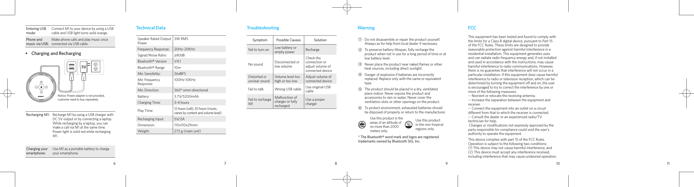 6 7 8 9 10 11Technical DataSpeaker Rated Output Power3W RMSFrequency Response:  20Hz~20KHzSignal/Noise Ratio: ≥80dBBluetooth® Version V4.1Bluetooth® Range 10mMic Sensibility: 26dBFSMic Frequency Response:100Hz-10KHzMic Direction: 360° omni-directionalBattery:  3.7V/5200mAhCharging Time: 3-4 hoursPlay Time:12 hours (call); 20 hours (music, varies by content and volume level)Recharging Input: 5V/2ADimension:  110x110x29mmWeight: 273 g (main unit)TroubleshootingSymptom Possible Causes SolutionFail to turn on Low battery or empty power RechargeNo sound Disconnected or low volumeCheck the connection or adjust volume of connected deviceDistorted or unclear soundVolume level too high or too lowAdjust volume of connected deviceFail to talk Wrong USB cable Use original USB cableFail to recharge M1Malfunction of charger or fully rechargedUse a proper chargerWarning①Do not disassemble or repair the product yourself. Always as for help from local dealer if necessary.②To preserve battery lifespan, fully recharge the product when not in use for a long period of time or at low battery level.③Never place the product near naked ﬂames or other heat sources, including direct sunlight.④Danger of explosion if batteries are incorrectly replaced. Replace only with the same or equivalent type.⑤The product should be placed in a dry, ventilated place indoor. Never expose the product and accessories to rain or water. Never cover the ventilation slots or other openings on the product.⑥To protect environment, exhausted batteries should be disposed of properly or return to the manufacturer. Use this product in the areas of an altitude of no more than 2000 meters only.Use this product in the non-tropical regions only.* The Bluetooth® word mark and logos are registered trademarks owned by Bluetooth SIG, Inc.FCCThis equipment has been tested and found to comply with the limits for a Class B digital device, pursuant to Part 15 of the FCC Rules. These limits are designed to provide reasonable protection against harmful interference in a residential installation. This equipment generates uses and can radiate radio frequency energy and, if not installed and used in accordance with the instructions, may cause harmful interference to radio communications. However, there is no guarantee that interference will not occur in a particular installation. If this equipment does cause harmful interference to radio or television reception, which can be determined by turning the equipment o and on, the user is encouraged to try to correct the interference by one or more of the following measures:-- Reorient or relocate the receiving antenna.  -- Increase the separation between the equipment and receiver.   -- Connect the equipment into an outlet on a circuit dierent from that to which the receiver is connected.   -- Consult the dealer or an experienced radio/TV technician for help. Changes or modiﬁcations not expressly approved by the party responsible for compliance could void the user&apos;s authority to operate the equipment. This device complies with part 15 of the FCC Rules. Operation is subject to the following two conditions:(1) This device may not cause harmful interference, and(2) This device must accept any interference received, including interference that may cause undesired operation.Entering USB mode:Connect M1 to your device by using a USB cable and USB light turns solid orange.Phone and music via USB: Make phone calls and play music once connected via USB cable.•  Charging and RechargingNotice: Power adapter is not provided, customer need to buy separately.Recharging M1:Recharge M1 by using a USB charger with DC 5V output or by connecting a laptop. While recharging by a laptop, you can make a call via M1 at the same time. Power light is solid red while recharging M1 .Charging your smartphone:Use M1 as a portable battery to charge your smartphone.