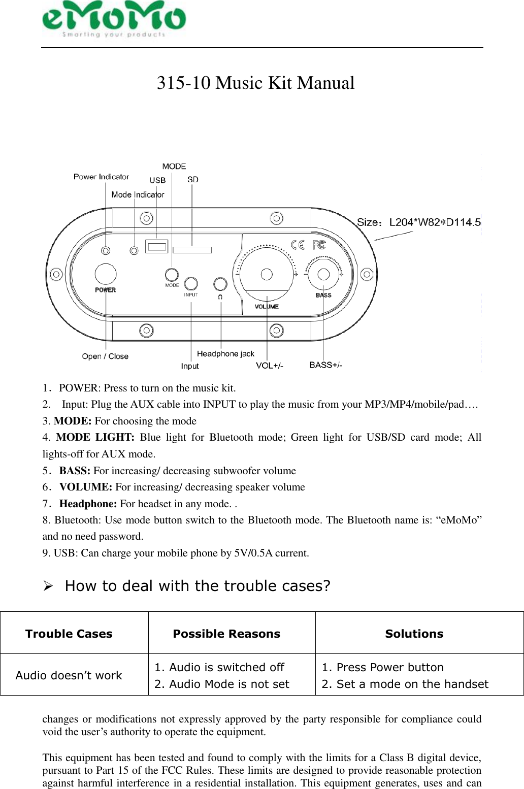  315-10 Music Kit Manual                                                        1．POWER: Press to turn on the music kit. 2.    Input: Plug the AUX cable into INPUT to play the music from your MP3/MP4/mobile/pad…. 3. MODE: For choosing the mode 4.  MODE  LIGHT:  Blue  light  for  Bluetooth  mode;  Green  light  for  USB/SD  card  mode;  All lights-off for AUX mode. 5．BASS: For increasing/ decreasing subwoofer volume 6．VOLUME: For increasing/ decreasing speaker volume 7．Headphone: For headset in any mode. . 8. Bluetooth: Use mode button switch to the Bluetooth mode. The Bluetooth name is: “eMoMo” and no need password.   9. USB: Can charge your mobile phone by 5V/0.5A current.   How to deal with the trouble cases?  Trouble Cases Possible Reasons Solutions Audio doesn’t work 1. Audio is switched off 2. Audio Mode is not set 1. Press Power button 2. Set a mode on the handset  changes or modifications not expressly approved by the party responsible for compliance could void the user’s authority to operate the equipment.  This equipment has been tested and found to comply with the limits for a Class B digital device, pursuant to Part 15 of the FCC Rules. These limits are designed to provide reasonable protection against harmful interference in a residential installation. This equipment generates, uses and can 