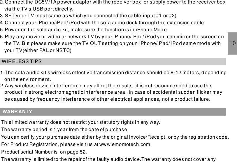 2.Connect the DC5V/1A power adaptor with the receiver box, or supply power to the receiver boxvia the TV3.SET your TV input same as which you connected the ca ble(input #1 or #2)4.Connect your iPhone/iPad/ iPod with the sofa audio dock through the extension cable5.Power on the sofa audio kit, make sure the function is in iPhone Mode6.Play any movie or video or network TV by your iPhone/iPad/ iPod you can mirror the screen onthe TV. But please make sure the TV OUT setting on your iPhone/iPad/ iPod same mode withyour TV(either PAL or NSTC)&apos;s USB port directly.WIRELESS TIPS1.The sofa audio kit&apos;s wireless effective transmission distance should be 8-12 meters, dependingon the environment.2.Any wireless device interferen ce may affect the results, it is n ot recommended to use thisproduct in strong electromagnetic interference area , in case of accidental sudden flicker maybe caused by frequency interference of other electrical appliances, not a product failure.WARRANTY10This limited warranty does not restrict your statutory rights in any way.The warranty period is 1 year from the date of purchase.You can certify your purchase date either by the original Invoice/Receipt, or by the registration code.For Product Registration, please visit us at www.emomotech.comProduct serial Number is on page 52.The warranty is limited to the repair of the faulty audio device.The warranty does not cover any