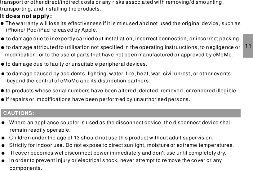 11transport or other direct/indirect costs or any risks associated with removing/dismounting,transporting, and installing the products.The warranty will lose its effectiveness if it is misused and not used the original device, such asiPhone/iPod/iPad released by Apple.It does not apply:●if repairs or modifications have been performed by unauthorised persons.●to damage due to inexpertly carried out installation, incorrect connection, or incorrect packing.●to damage attributed to utilisation not specified in the operating instruuctions, to n egligence ormodification, or to the use of parts that have not been manufactured or approved by eMoMo.●to damage due to faulty or unsuitable peripheral devices.●to damage caused by accidents, lighting, water, fire, heat, war, civil unrest, or other eventsbeyond the control of eMoMo and its distribution partners.●to products whose serial numbers have been altered, deleted, removed, or rendered illegi ble.●CAUTIONS:Where an appliance coupler is used as the disconnect device, the disconnect device shallremain readily operable.Children under the age of 13 should not use this product without adult supervision.Strictly for indoor use. Do not expose to direct sunlight, moisture or extreme temperatures.If cover becomes wet disconnect power immediately and don&apos;t use until completely dry.In order to prevent injury or electrical shock, never attempt to remove the cover or anycomponents.●●●●●