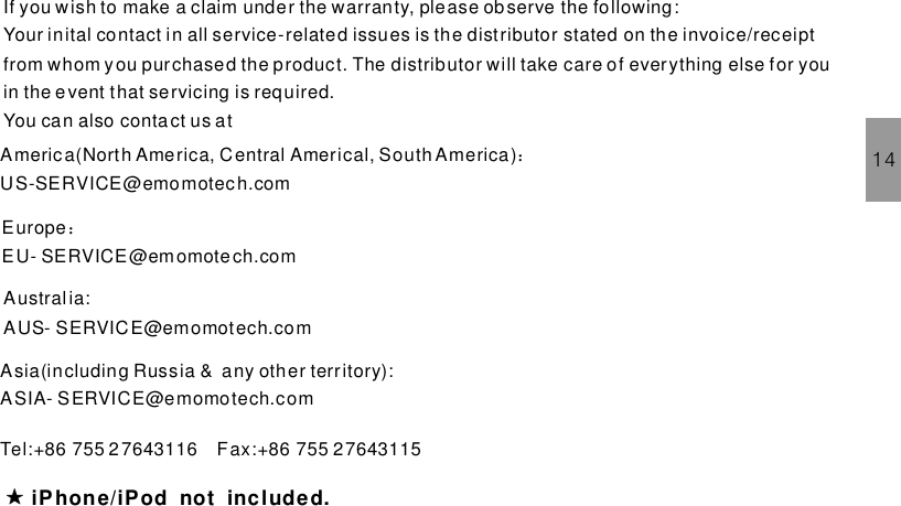 14If you wish to make a claim under the warranty, please observe the following:Your inital contact in all service-related issues is the distributor stated on the invoice/receiptfrom whom you purchased the product. The distributor will take care of everything else for youin the event that servicing is required.You can also contact us atiPhone/iPod not included.America(North America, C entral Americal, South America)US-SERVICE@emomotech.com：Tel:+86 755 2 7643116 Fax:+86 755 27643115EuropeEU- SERVICE@emomotech.com：Austral ia:AUS- SERVICE@emomotech.comAsia(including Russia &amp; any other territory):ASIA- SERVICE@emomotech.com