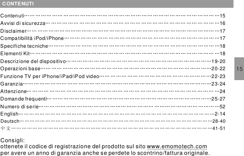 15CONTENUTIContenuti 15Avvisi di sicurezza 16Disclaimer 17Compatibilità iPod/iPhone 17Specifiche tecniche 18Elementi Kit 18Descrizione del dispositivo 19-20Operazioni base 20-22Funzione TV per iPhone/iPad/iPod video 22-23Garanzia 23-24Attenzione 24Domande frequenti 25-2752…… … …… …… … …… ……… …… ……… ……… …… ……… … …… …… … …… …… …… … …… … …… …… … …… … …… …… … …… … …… …… … …… ……… …… ……… … …… …… ……… … …… ……… …… ……… … …… …… ……… ………… …… ……… ……… ……… …… ……… … …… …… ……… ………… ……… …… … …… ……… ……… …… ……… ……… …… ……… …… ……… …… ……… … …… …… … …… ……… …… … …… ……… …… ……… ……… … …… … …… …… … …… … …… …… … …… … …… ………… …… ……… ……… ……… …… ……… ……… …… ……… ……… ………… … …… …… … …… ……… …… … …… ………… ……… ……… …… ……… ……… …… ……… ……… …… … …… … …… ……… … …… … …… … … … …… … …… …… … … … … … … … … … …… …… … … … …… …… … …… ……… …… … …… ……… ……… …… … …… … …… ………… ……… ……… …… ……… ……… …… … …… ……… ……… …… ……… …Numero di serieEnglish 2-14…………………………………………………………………………………………………… … … … … … … … … … … … … …… … … … … … … … … …… … …… …… … … … … … … …中文……………………………………………………………………………………………………Deutsch 28-4041-51Consigli:ottenete il codice di registrazione del prodotto sul sitoper avere un anno di garanzia anche se perdete lo scontrino/fattura originalewww.emomotech.com .