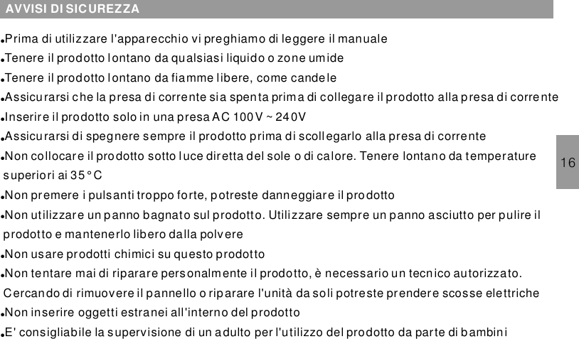 16AVVISI DI SICUREZZA●●●●●●●●●●●●●Prima di utilizzare l&apos;apparecchio vi preghiamo di leggere il manualeTenere il prodotto lontano da qualsiasi liquido o zone umideTenere il prodotto lontano da fiamme libere, come candeleAssicurarsi che la presa di corrente sia spenta prima di collegare il prodotto alla presa di correnteInserire il prodotto solo in una presa AC 100V ~ 240VAssicurarsi di spegnere sempre il prodotto prima di scollegarlo alla presa di correnteNon collocare il prodotto sotto luce diretta del sole o di calore. Tenere lontano da temperaturesuperiori ai 35° CNon premere i pulsanti troppo forte, potreste danneggiare il prodottoNon utilizzare un panno bagnato sul prodotto. Utilizzare sempre un panno asciutto per pulire ilprodotto e mantenerlo libero dalla polvereNon usare prodotti chimici su questo prodottoNon tentare mai di riparare personalmente il prodotto, è necessario un tecnico autorizzato.Cercando di rimuovere il pannello o riparare l&apos;unità da soli potreste prendere scosse elettricheNon inserire oggetti estranei all&apos;interno del prodottoE&apos; consigliabile la supervisione di un adulto per l&apos;utilizzo del prodotto da parte di bambin i