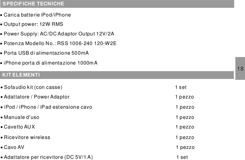 18SPECIFICHE TECNICHE···Carica batterie iPod/iPhoneOutput power: 12W RMSPower Supply: AC/DC Adaptor Output 12V/2A···Potenza Modello No.: RSS 1006-240 120-W2EPorta USB di alimentazione 500mAiPhone porta di alimentazione 1000mAKIT ELEMENTI····Sofaudio kit (con casse) 1 setAdattatore / Power Adaptor 1iPod / iPhone / iPad estensione cavoManuale d&apos;uso 1Cavetto AUX 1pezzopezzopezzopezzo····1Ricevitore wireless 1 pezzoCavo AV 1 pezzoAdattatore per ricevitore (DC 5V/1 A) 1 set