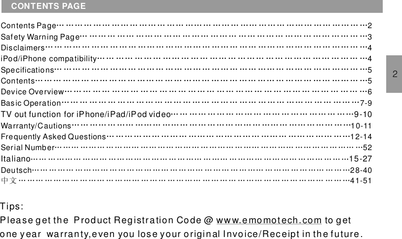 Contents Page 2Safety Warning Page 3Disclaimers 4iPod/ compatibility 4Specifications 5Contents 5Device Overview 6Basic Operation 7-9Warranty/Cautions 10-11Frequently Asked Questions 12-14Serial Number 52iPhoneTV out function for iPhone/iPad/iPod video 9-10… …… … …… … … …… … … …… …… … … … …… … …… …… …… … … … … … …… …Italiano 15-27… … … … … … … … … … … … … … … … … … …… … …… … … …… … … …… … … … … … …… … … … … … … … … … … … … … … … … … …… … … … … … …… … … … … … …… … … …中 文 … … … … … … … … …… … … … … … … … … … …… … … … … … …… … … … … … …… … … …Deutsch 28-4041-51… …… … …… …… … …… … …… ……… ……… …… ……… ……… …… …… ……… …… … …… …… … …… … …… …… … …… ……… …… … …… …… … ……… …… … …… ……… …… … …… ……… …… … …… ……… …… … …… ……… ……… …… … … … …… … …… …… … ……… …… …… … …… … … … …… …… … …… …… … ……… …… ……… …… … …… ……… …… … …… …… … ………… ……… …… …… … ……… …… …… … …… … …… …… … ……… …… ……… ……… … …… …… … …… … … … …… … …… … … … … … …… … …… … …… ……… … … … … … … … … … … … … …… … …… …… … … … … … … … … … … ……… …… ……… …… … …… … …… ……… ………… …… … …… ……… ……… …………… …… … ……… …… ……… ……… …………… ……… ……… …… ……… ……… …… … …… ……CONTENTS PAGE2Tips:Please get the Product Registration Code @ to getone y ear warranty,e ven you lose your original Invoice/Receipt in th e future .ww w.e momot ech. com