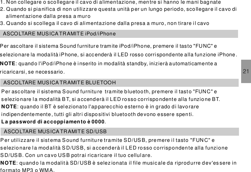 211. Non collegare o scollegare il cavo di alimentazione, mentre si hanno le mani bagnate2. Quando si pia nifica di non utilizzare questa unità p er un lungo periodo, scollegare il cavo dialimentazione dalla presa a muro3. Quando si scollega il cavo di alimentazione dalla presa a muro, non tirare il cavoASCOLTARE MUSICA TR AMITE iPod/iPhonePer ascoltare il sistema Sound furniture tramite iPod/iPhone, premere il tasto &quot;FUNC&quot; eselezionare la modalità iPhone, si acc enderà il LED rosso corrispondente alla funzione .: quando l&apos;iPod/iPho ne è inserito in modalità standby, inizierà automaticamente aricaricarsi, se necessario.iPhoneNOTEASCOLTARE MUSICA TR AMITE BLUETOOHPer ascoltare il sistema tramite b luetooth, premere il tasto &quot;FUNC&quot; eselezionare la modalità B T, si a ccenderà il LED ro sso corrispondente alla funzione BT.: quando il BT è selezionato l&apos;apparecchio esterno è in grado di lavorareindipendentemente, tutti gli altri dispositivi bluetooth de vono essere spenti..Sound furnitureNOTELa password di accoppiamento è 0000ASCOLTARE MUSICA TR AMITE SD/USBPer utilizzare il sist ema tramite SD/US B, premere il tasto &quot;FUN C&quot; eselezionare la modalità S D/USB, si accenderà il LED rosso corrispondente alla funzioneSD/US B. Con un cavo US B potrai ricaricare il tuo cellul are.: quando la modalit à SD/ USB è selez ionata il file music ale da riprod urre d ev&apos;es sere informato MP3 o WMA.Sound furnitureNOTE