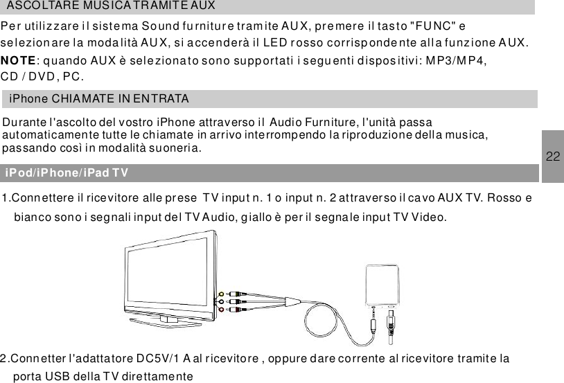 ASCOLTARE MUSICA TR AMITE AUXPe r utilizzare i l sistema tramite AU X, premere il tasto &quot;FUNC&quot; ese lezion are la moda lità AU X, si a ccenderà il LED r osso corrisp onde nte alla funzione A UX.: quando AUX è seleziona to sono supportati i segu enti d ispos itivi: MP3/M P4,CD / DVD , PC.So und fu rnitur eNOTEiPhone CHIAMATE IN ENTRATADurante l&apos;ascolto del vostro iPhone attraverso il Audio Furniture, l&apos;unità passaautomaticamente tutte le chiamate in arrivo interrompendo la riproduzione della musica,passando così in modalità suoneria. 22iPod/iPhone/iPad TV1.Conn ettere il ricevitore alle prese TV input n. 1 o input n. 2 attraverso il cavo AUX TV. Rosso ebianco sono i segnali input del TV Audio, g iallo è per il segnale input TV Video.2.Connetter l&apos;adattatore DC5V/1 A al ricevitore , oppure dare corrente al ricevitore tramite laporta USB della TV direttamente