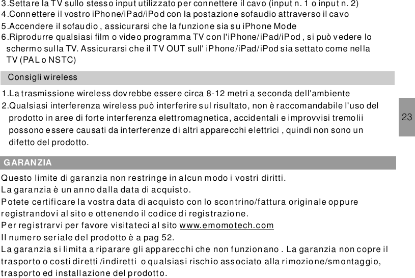 233.Settare la TV sullo stesso input utilizzato per connettere il cavo (input n. 1 o input n. 2)4.Connettere il vostro iPhone/iPad/iPod con la postazione sofaudio attraverso il cavo5.Accendere il sofau dio , assicurarsi che la funzione sia su iPhone Mode6.Riprodurre qualsiasi film o video programma TV con l&apos; , si può v edere loschermo sulla TV. Assicurarsi che il TV OUT sull&apos; sia settato come nellaTV (PAL o NSTC)iPhone/iPad/iPodiPhone/iPad/iPodConsigli wireless1.La trasmissione wireless dov rebbe essere circa 8-12 metri a seconda dell&apos;ambiente2.Qualsiasi interferenza wireless può interferire sul risultato, non è raccomandabile l&apos;uso delprodotto in aree di forte interferenza elettromagnetica, accidentali e improvvisi tremoliipossono essere causati da interferenze di altri apparecchi elettrici , quindi non sono undifetto del prodotto.GARANZIAQuesto limite di garanzia non restringe in alcun modo i vostri diritti.La garanzia è un anno dalla data di acquisto.Potete certifi care la vostra data di acquisto con lo scontrino/fattura origin ale oppureregistrandovi al sito e ottenendo il codice di registrazio ne.Per registrarvi per favore visita teci al sitoIl numero ser iale del prodotto è a pag 52.La garanzia si limita a rip arare gli app arecchi che non funzionano . La garanzia non copre iltrasporto o costi diretti /indiretti o qualsias i rischio associato alla rimozione/smontaggio,trasporto ed installazione del prodott o.www.emomotech.com