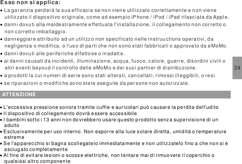 24La garanzia perderà la sua efficacia se non viene utilizzato correttamente e non vieneutilizzato il dispositivo origin ale, come ad esempio iPhone / iPod / iPad rilasciata da Apple.danni dovuti alla maldestramente effettuata l&apos;installa zione, il collegamento non cor retto onon corrett o imballaggio.danneggiare attribuito ad un utilizzo non specificato nelle instruuctions opera tivi, danegligenza o modifica, o l&apos;uso di parti che non s ono stati fabbricati o approvato da eMoMo.danni dovuti alle periferiche difettose o inadatt e.ai danni causati da inci denti, illuminazione, acqua, fuoco, calore, guerre, dis ordini civili oaltri eventi beyoud il controllo delle eMoMo e dei suoi partner di d istribuzione.a prodotti la cui numeri di ser ie sono stati alterati, cancellat i, rimossi illeggibi li, o resi.se rip arazioni o modifiche sono state eseguite da persone non autorizzate.Esso non si applica:·······ATTENZIONE······L&apos;eccessiva pressione sonora tramite cuffie e auricolari può causare la perdita dell&apos;uditoIl dispositivo di collegamento dovrà essere accessibileI bambini sotto i 13 anni non dovrebbero usare questo p rodotto senza supervisione di unadultoEsclusivamente per uso interno. Non esporre alla luce solare diretta , umidità o temperatureestremeSe l&apos;apparecchio si bagna scollegatelo immediatamente e non utilizzatelo fino a che non si èasciugato completamenteAl fine di evit are lesioni o scoss e elettriche, non tentare mai di rimuovere il coperchio oqualsiasi altro componente