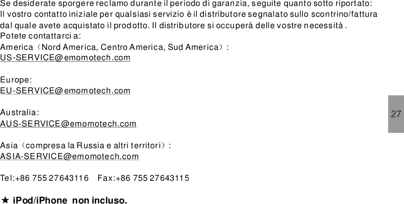 Se desiderate sporgere rec lamo durante il periodo di garanzia, seguite quanto sotto riportato:Il vostro contatto iniziale per qualsiasi servizio è il distributore segnalato sullo scontrino/fatturadal quale avete acquistato il prodotto. Il distributore si occuperà delle vostre necessità .Potete contattarci a:America Nord America, Centro America, Sud America :Europe:Australia:Asia compresa la Russia e altri territori :（ ）（ ）US-SERVICE@emomotech.comEU-SERVICE@emomotech.comAUS-SERVICE@emomotech.comASIA-SERVICE@emomotech.comTe l:+86 755 27643116 Fax:+86 755 27643115iPod/iPhone .non incluso27