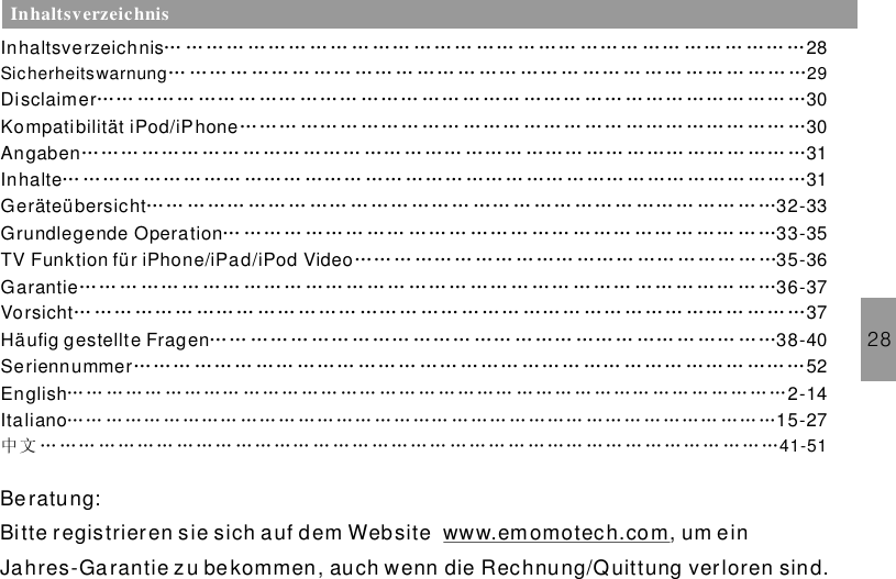 28InhaltsverzeichnisInhaltsverzeichnis 28Disclaimer 30KompatibilitätAngaben 31Inhalte 31Geräteübersicht 32-33Grundlegende Operation 33-35TV Funktion für iPhone/iPad/iPod Video 35-36Garantie 36-37Vorsicht 37Häufig gestellte Fragen 38-40… … …… … … … … … … …… … … … …… … …… ……… …… …… … …… …Sicherheitswarnung 29… …… … …… … …… …… … …… … …… …… … …… … …… …… … …… ……… …… … …… … …… …… … ……… …… ……… …… … …… … …… …… … …… ………… …… … ……… …… ……… …… … …… ……… ……… …… ………… ……… …… ……… ……… …… … …… ……… ……… …… ……… ……… …… …… ……… …… ……… ……… ……… …… ……… ……… …… … …… ……… ……… …… ……… … …… …… … …… … …… ……… …… … …… ……… ……… …… … …… …… … ……… …… ……… ……… …… … …… …… … …… …………… ……… …… ……… ……… …… … …… … ……… … …… … …… ……… …… … …… ……… … … … …… … …… … … … …… … …… …… ……… ……… …… ……… ……… …… … …… ……… …… ……… ……… …………… ……… …… … …… ……… …… ……… …… … …… … …… …………… ……… …… ……… ……… …… ……… …… … …… ……… ……… ………SeriennummerItaliano 15-2752English 2-14… … … … … … … … … … … … … … …… … … … … … … … … … … … … … … … … … … … … …… … … … … … … … … … … … … … … … … … …… … … … … … …… … … … … … …… … … …中 文 … … … … … … … … … … … … … … … … … … … … … … … … … … … … … … … … … … … … … …41-51iPod/iPhone 30Be ratung:Bitte registrieren sie sich auf dem Website um einJahres-Ga rantie zu bekommen, auch wenn die Rechnung/Quittung verloren sind.www.emomotech.com,