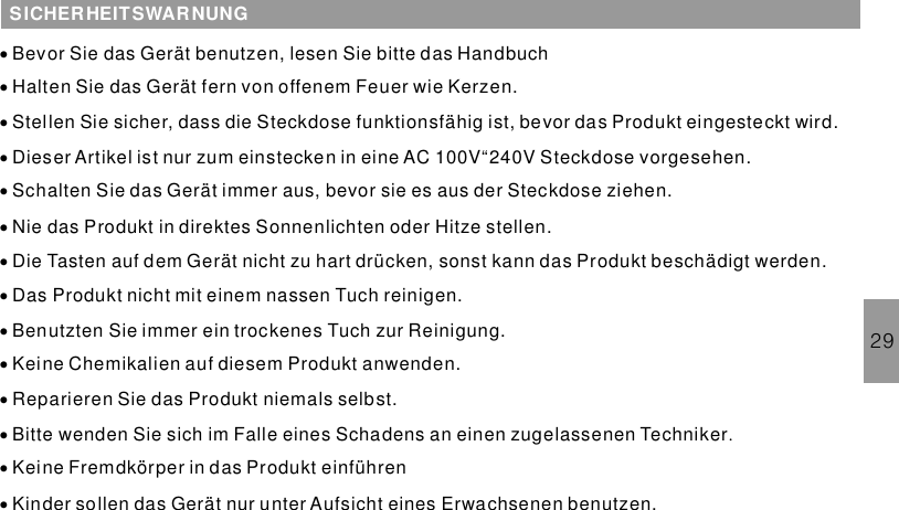 29SICHERHEITSWARNUNG··············Bevor Sie das Gerät benutzen, lesen Sie bitte das HandbuchHalten Sie das Gerät fern von offenem Feuer wie Kerzen.Stellen Sie sicher, dass die Steckdose funktionsfähig ist, bevor das Produkt eingesteckt wird.Dieser Artikel ist nur zum einstecken in eine AC 100V“240V Steckdose vorgesehen.Schalten Sie das Gerät immer aus, bevor sie es aus der Steckdose ziehen.Nie das Produkt in direktes Sonnenlichten oder Hitze stellen.Die Tasten auf dem Gerät nicht zu hart drücken, sonst kann das Produkt beschädigt werden.Das Produkt nicht mit einem nassen Tuch reinigen.Benutzten Sie immer ein trockenes Tuch zur Reinigung.Keine Chemikalien auf diesem Produkt anwenden.Reparieren Sie das Produkt niemals selbst.Bitte wenden Sie sich im Falle eines Schadens an einen zugelassenen TechnikerKeine Fremdkörper in das Produkt einführenKinder sollen das Gerät nur unter Aufsicht eines Erwachsenen benutzen..