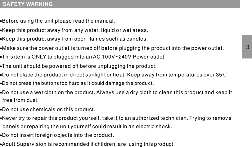 ·Before using the unit please read the manual.℃·Do not press the buttons too hard as it could damage the product.··········Keep this product away from any water, liquid or wet areas.Keep this product away from open flames such as candles.Make sure the power outlet is turned off before plugging the product into the power outlet.Thi s item is ONLY to plugged into an AC 100V~240V Power outlet.he unit should be powered off before unplugging the product.Do not place the product in direct sunlight or heat. Keep away from temperatures over 35 .Do not use a wet cloth on the product. Always use a dry cloth to clean this product and keep itfree from dust.Do not use chemicals on this product.Never try to repair this product yourself, take it to an authorized technician. Trying to removepanels or repairing the unit yourself could result in an electric shock.Do not insert foreign objects into the product.Adult Supervision is recommended if children are using this product.·TSAFETY WARNING3