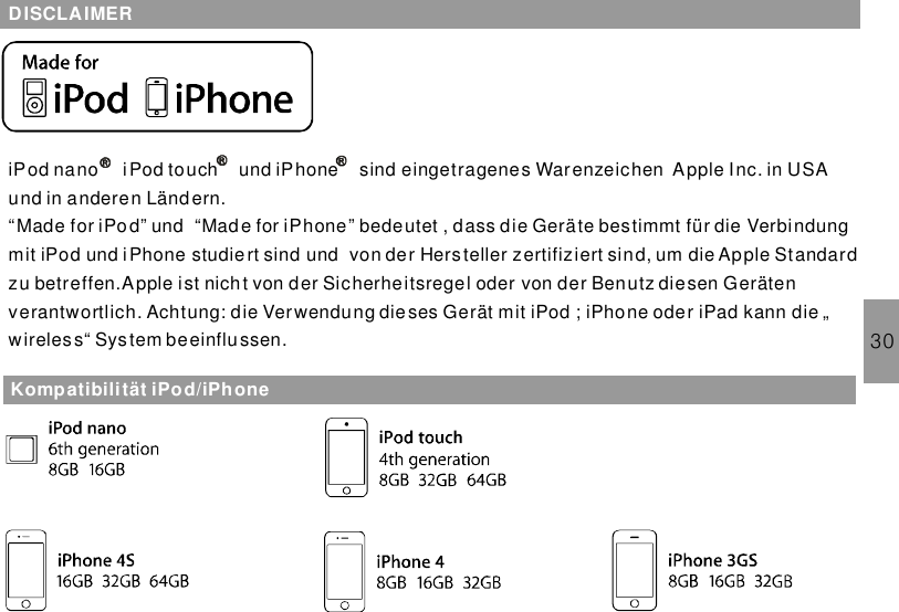 30DISCLAIMERKompatibilität iPod/iPhoneiPod nano iPod touch sind eingetragenes Warenzeichen Apple Inc. in USAund in anderen Länd ern.“Made for iPo d” und “Made for iPhone” bedeutet , dass die Geräte bestimmt für die Verbindungmit iPod und iPhone studie rt sind und von der Hersteller zertifiziert sind, um die Apple Standardzu betreffen.Apple ist nicht von der Sicherheitsregel oder von der Benutz diesen Gerätenverantwortlich. Achtung: die Verwendung dieses Gerät mit iPod ; iPhone oder iPad kann die „wireless“ System beeinflussen.und iPhone