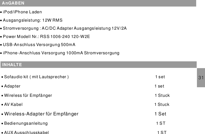 31AnGABEN···iPod/iPhone LadenAusgangsleistung: 12W RMSStromversorgung : AC/DC Adapter Ausgangsleistung 12V/2A···Power M odell Nr.: RSS 1006-240 120-W2EUSB-Anschluss Versorgung 500mAiPhone-Anschluss Versorgung 1000mA StromversorgungINHALTE·····Sofaudio kit ( mit Lautsprecher ) 1 setAdapter 1 setWireless für Empfänger 1 StuckAV Kabel 1 StuckBedienungsanleitung 1 STAUX Ausschlusskabel 1 ST··Wireless-Adapter für Empfänger 1 Set