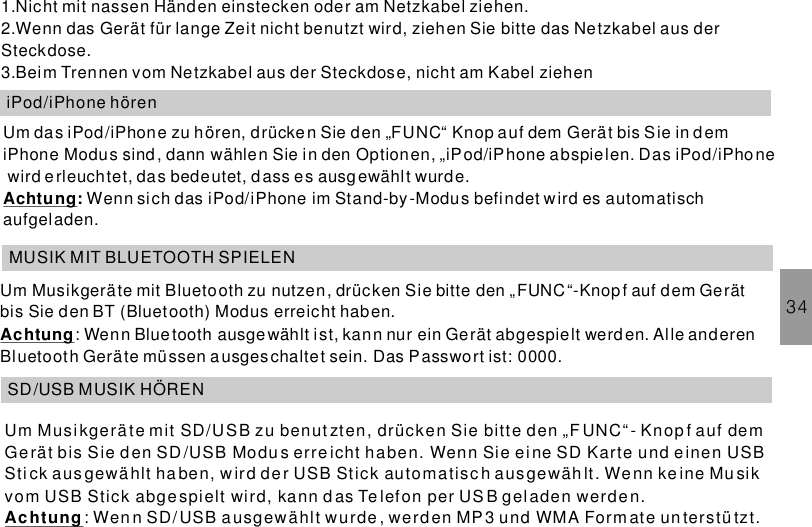 1.Nicht mit nassen Händen einstecken oder am Netzkabel ziehen.2.Wenn das Gerät für lange Zeit nicht benutzt wird, ziehen Sie bitte das Netzkabel aus derSteckdose.3.Beim Trennen vom Netzkabel aus der Steckdose, nicht am Kabel ziehen34iPod/iPhone hörenUm das iPod/iPhone zu hören, drücken Sie den „FUNC“ Knop auf dem Gerät bis Sie in d emiPhone Modus sind, dann wählen Sie in den Optionen, „iPod/iPhone abspielen. Das iPod/iPhonewird erleuchtet, das bedeutet, dass es ausgewählt wurde.Wenn sich das im Stand-by-Modus befindet wird es automatischaufgeladen.Achtung: iPod/iPhoneMUSIK MIT BLUETOOTH SPIELENUm Musikgeräte mit Bluetooth zu nutzen, drücken Sie bitte den „FUNC“-Knopf auf dem Gerätbis Sie den BT (Bluetooth) Modus erreicht haben.: Wenn Bluetooth ausgewählt ist, kann nur ein Gerät abgespielt werden. Alle anderenBluetooth Geräte müssen ausges chaltet sein. Das Passwort ist: 0000.AchtungSD/USB MUSIK HÖRENUm Musikgerä te mit SD/USB zu benut zten, drücken Sie bitte den „F UNC“ - Knop f auf demGe rät bis Sie den SD/USB Modu s erreicht haben. Wenn Sie eine SD Karte und einen USBSti ck a us gewä hlt ha ben, w ir d de r USB Stick automatisc h ausgewäh lt. We nn ke ine Mu sikvom USB Stick abge spielt wird, kann d as Te lefon per US B gel aden werde n.: Wen n SD/ USB ausgewählt w urde , werd en MP 3 u nd WMA Form ate un terstü tzt.Achtung