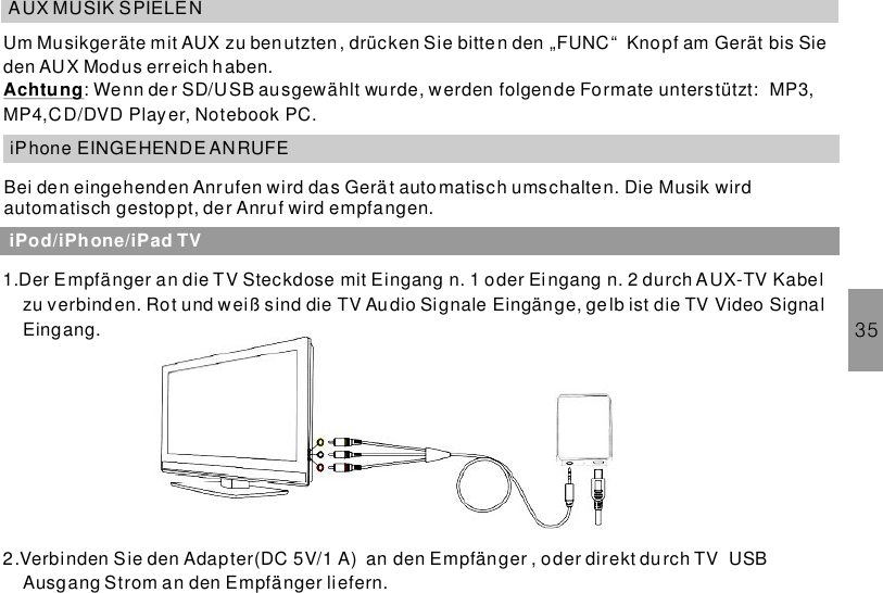 35AUX MUSIK SPIELENUm Musikgeräte mit AUX zu benutzten, drücken Sie bitten den „FUNC“ Knopf am Gerät bis Sieden AUX Modus erreich haben.: Wenn der SD/USB ausgewählt wurde, werden folgende Formate unterstützt: MP3,MP4,CD/DVD Player, Notebook PC.AchtungiPhone EINGEHENDE ANRUFEBei den eingehenden Anrufen wird das Gerät automatisch umschalten. Die Musik wirdautomatisch gestoppt, der Anruf wird empfangen.iPod/iPhone/iPad TV1.Der Empfänger an die TV Steckdose mit Eingang n. 1 oder Eingang n. 2 durch AUX-TV Kabelzu verbinden. Rot und weiß sind die TV Audio Signale Eingänge, gelb ist die TV Video SignalEingang.2.Verbinden Sie den Adapter(DC 5V/1 A) an den Empfänger , oder direkt durch TV USBAusgang Strom an den Empfänger liefern.