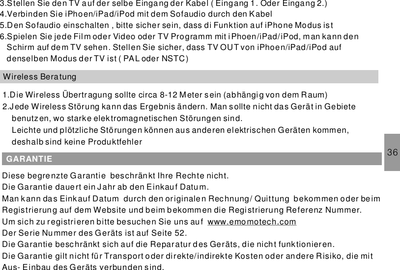 36Wireless Bera tung1.Die Wireless Übertragung sollte circa 8-12 Meter sein (abhängig von dem Raum)2.Jede Wireless Störung kann das Ergebnis ändern. Man sollte nicht das Gerät in Gebietebenutzen, wo starke elektromagnetischen Störungen sind.Leichte und plötzliche Störungen können aus anderen elektrischen Geräten kommen,deshalb sind keine ProduktfehlerGARANTIEDiese begrenzte Garantie beschränkt Ihre Rechte nicht.Die Garantie dauert ein Jahr ab den Einkau f Datum.Man kann das Einkauf Datum durch den originalen Rechnung/ Quittung bekommen oder be imRegistrierung auf dem Website und beim b ekommen die Registrierung Referenz Nummer.Um sich zu registrieren bitte besuchen Sie uns aufDer Serie Nummer des Geräts ist auf Seite 52.Die Garantie beschränkt sich auf die Reparatur des Geräts, die nich t funktionieren.Die Garantie gilt nicht für Transport oder direkte/indirekte Kosten oder andere Risiko, die mitAus- Einbau des Geräts verbunden sind.www.emo motech.com3.Stellen Sie den TV auf der selbe Eingang der Kabel ( Eingang 1. Oder Eingang 2.)4.Verbinden Sie iPhoen/iPad/iPod mit dem Sofaudio durch den Kabel5.Den Sofaudio einschalten , bitte sicher sein, dass di Funktion auf iPhone Modus is t6.Spielen Sie jede Film oder Video oder TV Programm mit i Phoen/iPad/iPod, man kann denSchirm auf dem TV sehen. Stellen Sie sicher, dass TV OUT von iPhoen/iPad/iPod aufdenselben Modus der TV ist ( PAL oder NSTC)