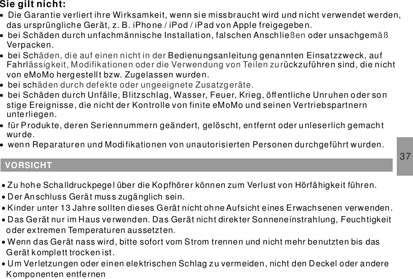 37Sie gilt nicht:·······Die Garan tie verliert ihre Wirksamkeit, wenn si e miss braucht wird und nicht verwendet werden,das ursprüngliche Gerät, z. B. iPhone / iPod / iPad von Apple freigegebe n.bei Schäden durch unfachmännische Installati on, fal schen Anschlie oder unsachgemVerpacken.bei Sch Bedienungsanleitung genannten Einsatzzweck, aufFahrl ückzuführen sind, die nichtvon eMoMo hergestellt bzw. Zugelassen wurden.bei schbei Schäden durch Unfälle, Blitzschlag, Wasser, Feuer, Krieg, öffentliche Unruhen oder sonstige Ereignisse, die nicht der Kontrolle von finite eMoMo und seinen Vertriebspartnernunterliegen.für Produkte, deren Seriennummern geändert, gelöscht, en tfernt oder unleserlich gemachtwurde.wenn Reparaturen und Modi fikationen von unautorisierten Personen durchgeführt wurden.ßen äßäden, die auf einen nicht in derässigkeit, Modifikationen oder die Verwendung von Teilen zuräden durch defekte oder ungeeignete Zusatzgeräte.VORSICHT······Zu hoh e Schalldruckpegel über die Ko pfhörer können zum Verlust von Hörfähigkeit führen.Der Anschluss Gerät muss zugänglich sein.Kinder unter 13 Jahre sollten dieses Gerät nicht ohneAufsicht eines Erwachsenen verwenden.Das Gerät nur im Haus verwenden. Das Gerät nicht direkter Sonneneinstrahlung, Feuchtigkeitoder extremen Temperaturen aussetztenWenn das Gerät nass wird, bitte sofort vom Strom trennen und nicht mehr benutzten bis dasGerät komplett trocken ist.Um Verletzungen oder einen elektrischen Schlag zu vermeiden, nicht den Deckel oder andereKomponenten entfernen.