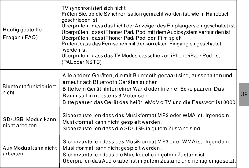 39TV synchronisiert sich nichtPrüfen Sie, ob die Synchronisation gemacht worden ist, wie in Handbuchgeschrieben istÜberprüfen , dass das Licht der Anzeiger des Empfängers eingeschaltet istÜberprüfen , dass iPhone/iPad/iPod mit dem Audiosystem verbunden istÜberprüfen , dass den Film spieltPrüfen, dass das Fernsehen mit der korrekten Eingang eingeschaltetworden istÜberprüfen , dass das TV Modus dasselbe von ist(PAL oder NSTC)iPhone/iPad/iPodiPhone/iPad/iPodHäufig gestellteFragen ( FAQ)Alle andere Geräten, die mit Bluetooth gepaart sind, ausschalten underneut nach Bluetooth Geräten suchenBitte kein Gerät hinten einer Wand oder in einer Ecke paaren. DasRaum soll mindestens 8 Meter sein.Bitte paaren das Gerät das heißt und die Passwort ist 0000eMoMo TVBlueto oth funktioniertnichtSicherzustellen dass das Musikformat MP3 oder WMA ist. IrgendeinMusikformat kann nicht gespielt werden.Sicherzustellen dass die SD/USB in gutem Zustand sind.SD/USB Modus kannnicht arbeitenSicherzustellen dass das Musikformat MP3 oder WMA ist. IrgendeinMusikformat kann nicht gespielt werden.Sicherzustellen dass die Musikquelle in gutem Zustand ist.Überprüfen das Audiokabel ist in gutem Zustand und richtig eingesetzt.Aux Modus kann nichtarbeiten