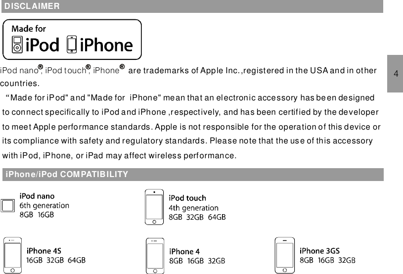 iPhone/iPod COMPATIBILITY4DISCLAIMERiPod nano , iPod t ouch , iPhone are trademarks of Apple Inc.,registered in the USA and in othercountries.Made for iPod&quot; and &quot;Made for iPhone&quot; mean that an electronic accessory has been designedto connect specifically to“iPod and iPhone ,respectively, and has been certified by the developerto meet Apple performance standards. Apple is not responsible for the operation of this device orits compliance with safety and regulatory standards. Please note that the use of this accessorywith iPod, iPhone, or iPad may affect wireless performance.