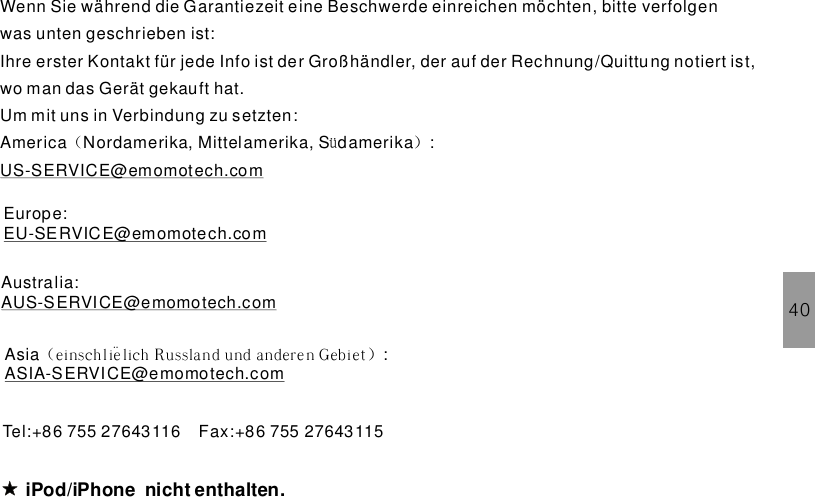 40Wenn Sie während die Garantiezeit eine Beschwerde einreichen möchten, bitte verfolgenwas unten geschrieben ist:Ihre erster Kontakt für jede Info ist der Großhändler, der auf der Rechnung/Quittung notiert ist,wo man das Gerät gekauft hat.Um mit uns in Verbindung zu setzten:America Nordamerika, Mittelamerika, S damerika :（ ü ）US-SERVICE@emomotech.comiPod/iPhone .nicht enthaltenTel:+86 755 27643116 Fax:+86 755 27643115Europe:EU-SERVICE@emomotech.comAustralia:AUS-SERVICE@emomotech.comAsia :（ ）ei nsch lie?lich Russland und andere n GebietASIA-SERVICE@emomotech.com