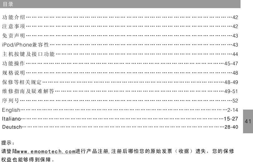 目录41功 能介绍 …… … …… … … … … … … … …… … …… ……… …… … …… … … … … … … … … … …注 意事项 …… … …… … … … … … … … …… … …… ……… …… … …… … … … … … … … … … …免 责声明 …… … …… … … … … … … … …… … …… ……… …… … …… … … … … … … … … … …兼 容 性… … …… … …… ……… ……… …… … … … … …… … …… ……… ……… …主 机 按键 及 接 口 功能 … … … … …… … …… … …… … … … …… … …… … … … … … … … …… …功 能 操作 …… … …… … …… ……… ……… … …… … …… ……… …… … ……… …… ………规 格说明保 修 等相 关规定 …… … …… … ……… ……… …… … …… … …… ……… ……… ……… ………维 修 指南 及疑 难 解答 … …… ……… ……… … …… … …… ……… …… … …… … …… ………序 列 号… … … … …… … … … … …… … …… … …… … … … …… … …… … … … … … … … …… …424243iPod/iPh one 434445-474848-4949-5152English 2-14…… … …… ……… … …… … …… … …… ……… …… … …… … … … … … … … … … ……………………………………………………………………………………………………………………………………………………………………………………………………………………………………………………………………………………………………………Italiano 15-27Deutsch 28-40提示 ：请登 陆 进行 产 品注册 注 册 后哪怕 您 的原 始 发票（ 收据 ） 遗失 ， 您的 保 修权益 也 能够 得 到保障 。w ww.e momotec h. co m ,