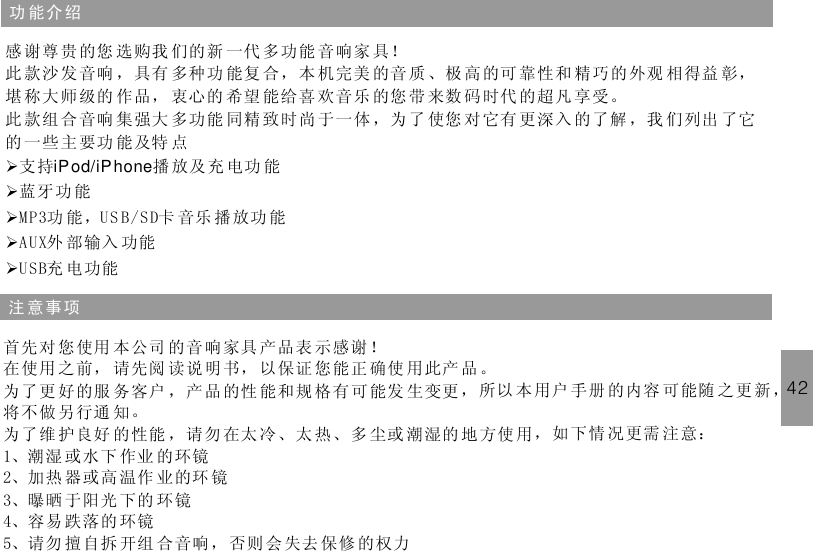 42功 能介 绍感 谢尊 贵的您 选购我 们的新 一代 多功能 音响家 具！此 款沙 发音响 ，具有 多种功 能复 合，本 机完美 的音 质 、极 高 的可 靠性和 精巧的外观 相得益 彰，堪 称大 师级的 作品， 衷心的 希望 能给喜 欢音乐 的您 带 来数 码 时代 的超凡 享受。此 款组 合音响 集强大 多功能 同精 致时尚 于一体 ，为 了 使您 对 它有 更深入 的了解 ，我 们列出 了它的 一些主要功 能及特 点支持 播 放及充 电功 能蓝牙功 能MP3功 能，US B/SD卡 音乐 播 放功 能AUX外 部输入 功能USB充 电功能ØØØØØiPod/iPhone注 意事 项首先对 您使用 本公司 的音响家具 产品表 示感谢 ！在使用 之前， 请先阅 读说明书， 以保证 您能正 确使 用此产 品。为了更 好的服 务客户 ，产品的性 能和规 格有可能发 生变更 ，所以 本 用户 手册 的内容 可 能随 之更新 ，将不做 另行通 知。为了维 护良好 的性能 ，请勿在太 冷、太 热、多 尘或 潮湿的 地方使 用，如 下情 况更需 注 意：1、潮湿 或水下 作业 的环镜2、加热 器或高 温作 业的环 镜3、曝晒 于阳光 下的 环镜4、容易 跌落的 环镜5、请勿 擅自拆 开组 合音响， 否则 会失去 保修 的权力