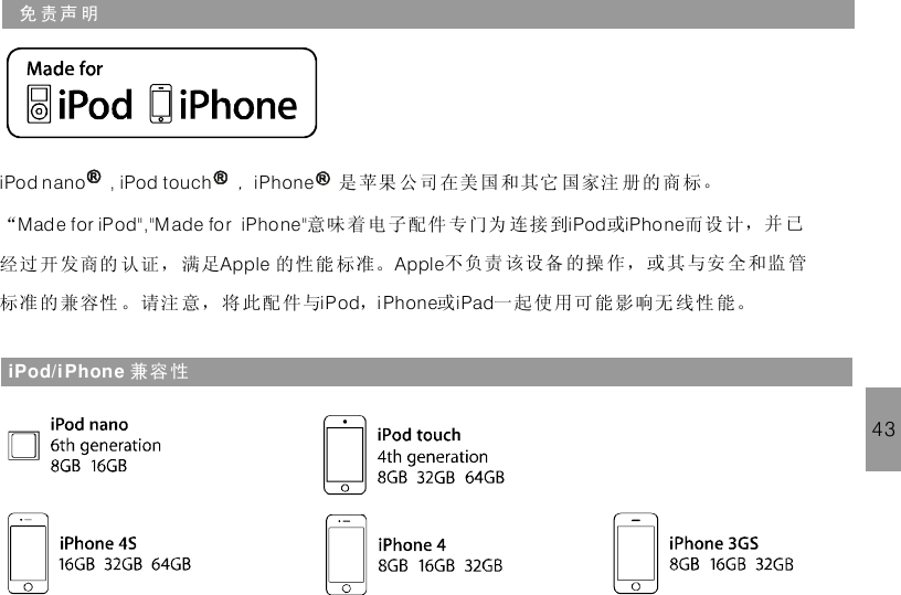 免 责声 明iPod nano , iPod touch iPhone，是苹果 公 司 在美国和其它 国家注 册的 商 标。“ 意味 着电子配件 专门为 连接到 或 而设 计，并 已经过 开发商的 认证， 满足 的性能 标准。 不负责 该设备 的操 作，或其与安 全和监 管标准 的兼容性 。请注 意，将此配 件与 ， 或 一起使 用可能影响无 线性 能。Made for iPod&quot;,&quot;Made for iPhone&quot; iPod iPho neApple AppleiPod i Phone iPadiPod/iPhone 兼容 性43