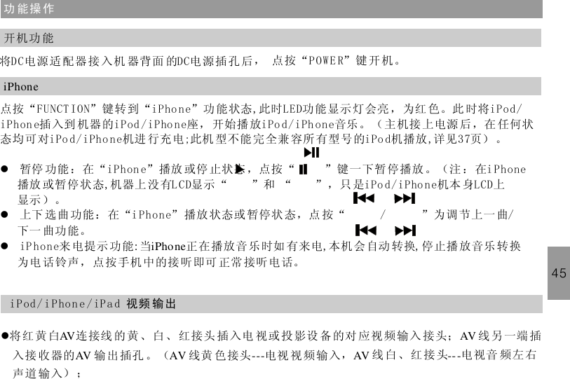 功 能操 作将DC电源适配器 接 入机 器背面 的DC电 源插 孔后， 点按“POWE R”键开机。开机功 能iPhone点按“FUNCT ION”键转到“iPho ne”功 能状态,此时LED功能显示 灯会亮 ，为红 色。此 时将插入到 机器的iPod /iPho ne座， 开始播 放 音乐。（主机接上电源 后，在 任何状态均可对 机进 行充电;此机 型不能 完全兼容所 有型号的iPo d机播放 详见 页） 。暂停 功能 ：在“ ”播放 或停 止状态，点按 “ ”键一下暂 停播放 。（注 ：在播放 或暂停状态,机器上 没有LCD显示“ ”和 “ ”，只 是 机本 身LCD上显示 ）。上下 选曲 功能：在“ ” 播放状态或 暂停状态，点 按“ / ”为调 节上一 曲/下一 曲功能。iPhone来 电提示 功能:当 正在播放音 乐时如 有来电,本机会自动 转换,停止播放音乐 转换为电话铃声，点按手机 中的接 听即可 正常 接听电话。iPod/iPhone iPod/iPhoneiPo d/iPho ne , 37iPhon e i PhoneiPod/iPhoneiPhonellliPhone45i Pod/ i P hon e / iP a d 视频 输出l将红 黄白 连接线 的 黄、白、红接头 插入电 视或投影设 备的对 应视频输入 接头； 线另一端 插入接 收器的 输 出插孔 。（ 线黄 色接头 电视 视 频输入， 线白、红 接 头 电视音 频左右声道 输入） ；AV AVAV AV --- AV ---