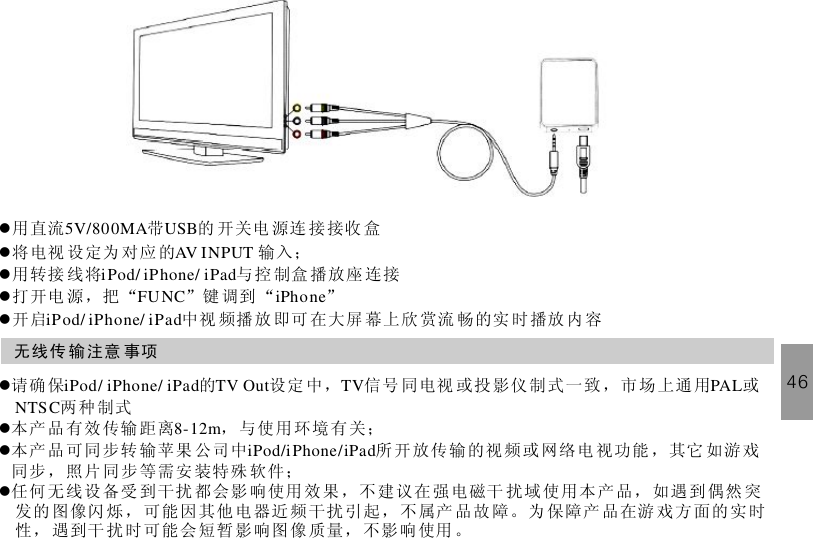 46lllll用直流 带 的 开 关电 源连 接 接收 盒将电视 设定为 对应 的 输入；用转接 线将 与 控 制盒 播放座 连接打开电 源，把 “ ”键 调到 “ ”开启 中视 频播 放 即可 在大屏 幕上欣 赏流 畅的实 时播放 内 容5V/800MA USBAV INPUTiPod/ iPhone/ iPadFUNC iPhoneiPod/ iPhone/ iPad无线传 输注意 事项llll请确 保 的 设定 中， 信 号 同电视 或投 影仪 制式 一致 ，市 场上通用 或两种制式本产 品有效 传输 距离 ， 与使 用环境有关；本产 品可同 步转 输苹果 公司中 所 开放传输的视 频或 网络电 视功能 ，其它 如游戏同步 ，照片 同步 等需安 装特殊 软件；任何 无线设 备受 到干扰 都会影 响使用 效果 ，不 建议在 强电磁干 扰域使用本 产品，如遇 到偶然 突发的 图像闪 烁， 可能 因其他 电器近频干扰 引起， 不属产 品故 障。为 保障产 品在游 戏 方面 的实 时性， 遇到干 扰时 可能 会短暂 影响图像质量，不影 响使用 。iPod/ iPhone/ iPad TV Out TV PALNTSC8-12miPod/iPhone/iPad