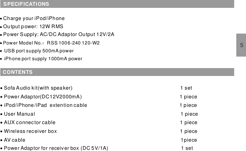 CONTENTS········Sofa Audio kit(with speaker) 1 setPower Adaptor(DC12V2000mA) 1 pieceiPhone /iPad extention cable 1 pieceUser Manual 1 pieceAUX connector cable 1 pieceWireless receiver box 1 pieceAV cable 1piecePower Adaptor for receiver box (DC 5V/1A) 1 setiPod/5·Charge your iPod/iPhone：··Output power: 12W RMSPower Supply: AC/DC Adaptor Output 12V/2A···Power Model No. RSS 1006-240 120-W2USB port supply 500mA poweriPhone port supply 1000mA powerSPECIFICATIONS